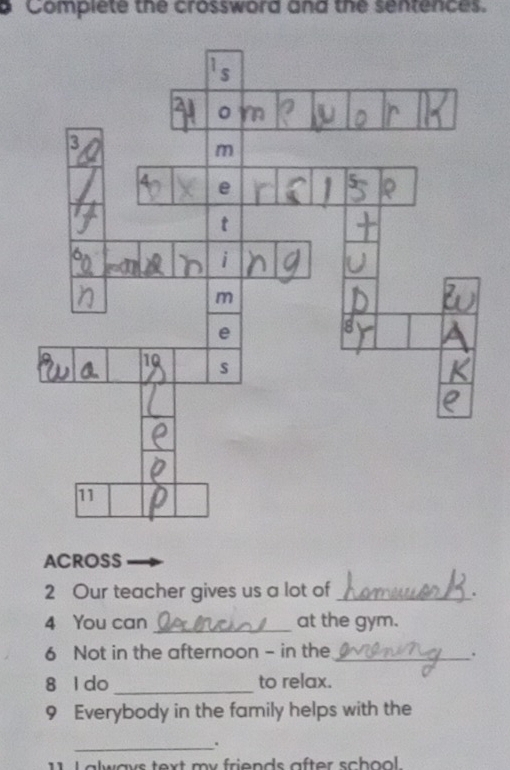 Complete the crossword and the sentences. 
ACROSS 
2 Our teacher gives us a lot of_ . 
4 You can _at the gym. 
6 Not in the afternoon - in the_ 
. 
8 l do _to relax. 
9 Everybody in the family helps with the 
_. 
1 1 I always text my friends after school .