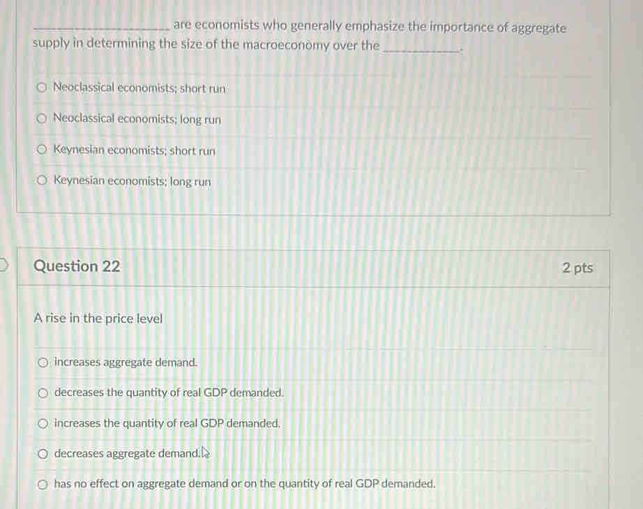 are economists who generally emphasize the importance of aggregate
supply in determining the size of the macroeconomy over the_
Neoclassical economists; short run
Neoclassical economists; long run
Keynesian economists; short run
Keynesian economists; long run
Question 22 2 pts
A rise in the price level
increases aggregate demand.
decreases the quantity of real GDP demanded.
increases the quantity of real GDP demanded.
decreases aggregate demand.
has no effect on aggregate demand or on the quantity of real GDP demanded.