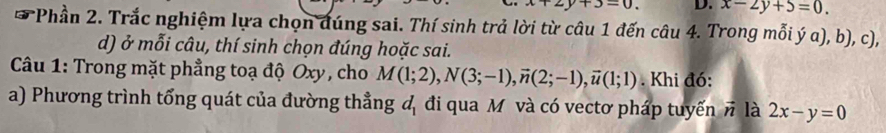 2y+3=0. D. x-2y+5=0. 
* Phần 2. Trắc nghiệm lựa chọn đúng sai. Thí sinh trả lời từ câu 1 đến câu 4. Trong mỗi ý a), b), c), 
d) ở mỗi câu, thí sinh chọn đúng hoặc sai. 
Câu 1: Trong mặt phẳng toạ độ Oxy , cho M(1;2), N(3;-1), vector n(2;-1), vector u(1;1). Khi đó: 
a) Phương trình tổng quát của đường thẳng d_1 đi qua M và có vectơ pháp tuyến vector n là 2x-y=0