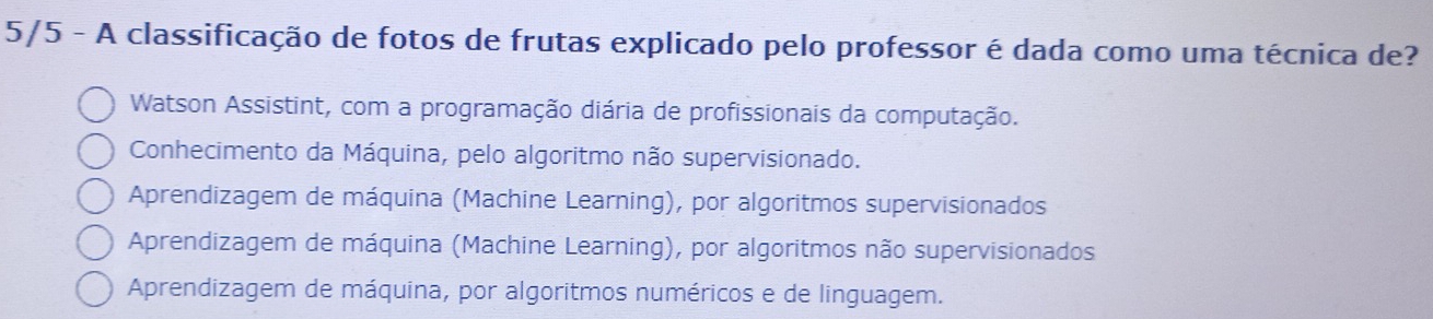 5/5 - A classificação de fotos de frutas explicado pelo professor é dada como uma técnica de?
Watson Assistint, com a programação diária de profissionais da computação.
Conhecimento da Máquina, pelo algoritmo não supervisionado.
Aprendizagem de máquina (Machine Learning), por algoritmos supervisionados
Aprendizagem de máquina (Machine Learning), por algoritmos não supervisionados
Aprendizagem de máquina, por algoritmos numéricos e de linguagem.