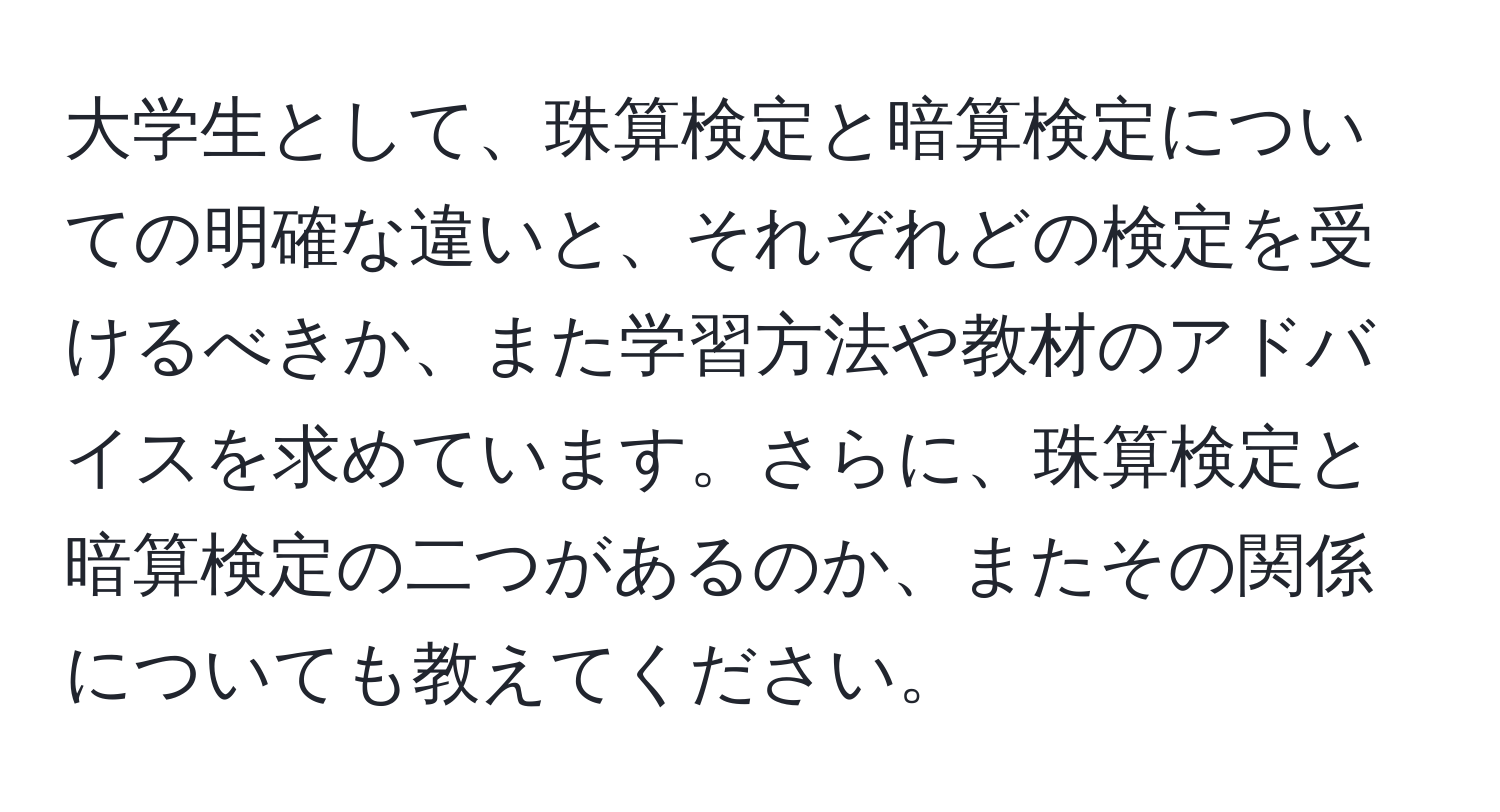 大学生として、珠算検定と暗算検定についての明確な違いと、それぞれどの検定を受けるべきか、また学習方法や教材のアドバイスを求めています。さらに、珠算検定と暗算検定の二つがあるのか、またその関係についても教えてください。