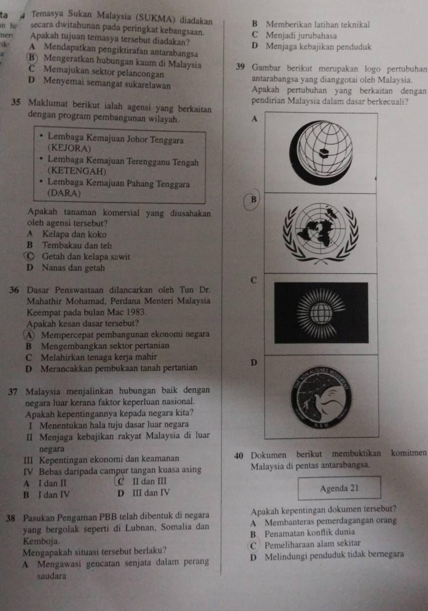 ta Temasya Sukan Malaysia (SUKMA) diadakan B Memberikan latihan teknikal
n hè secara dwitahunan pada peringkat kebangsaan. C Menjadi jurubahasa
ner Apakah tujuan temasya tersebut diadakan?
D Menjaga kebajikan penduduk
ik A Mendapatkan pengiktirafan antarabangsa
a B) Mengeratkan hubungan kaum di Malaysia 39 Gambar berikut merupakan logo pertubuhan
C Memajukan sektor pelancongan
antarabangsa yang dianggotai oleh Malaysia.
D Menyemai semangat sukarelawan Apakah pertubuhan yang berkaitan dengan
pendirian Malaysia dalam dasar berkecuali?
35 Maklumat berikut ialah agensi yang berkaitan
dengan program pembangunan wilayah.
A
Lembaga Kemajuan Johor Tenggara
(KEJORA)
Lembaga Kemajuan Terengganu Tengah
(KETENGAH)
Lembaga Kemajuan Pahang Tenggara
(DARA) B
Apakah tanaman komersial yang diusahakan
oleh agensi tersebut?
A Kelapa dan koko
B Tembakau dan teh
◎ Getah dan kelapa sawit
D Nanas dan getah
C
36 Dasar Penswastaan dilancarkan oleh Tun Dr.
Mahathir Mohamad, Perdana Menteri Malaysia
Keempat pada bulan Mac 1983.
Apakah kesan dasar tersebut?
A Mempercepat pembangunan ekonomi negara
B Mengembangkan sektor pertanian
C Melahirkan tenaga kerja mahir
D
D Merancakkan pembukaan tanah pertanian
37 Malaysia menjalinkan hubungan baik dengan
negara luar kerana faktor keperluan nasional.
Apakah kepentingannya kepada negara kita?
I Menentukan hala tuju dasar luar negara
II Menjaga kebajikan rakyat Malaysia di luar
negara
III Kepentingan ekonomi dan keamanan 40 Dokumen berikut membuktikan komitmen
IV Bebas daripada campur tangan kuasa asing Malaysia di pentas antarabangsa.
A I dan II C II dan III
B I dan IV D III dan IV Agenda 21
38 Pasukan Pengaman PBB telah dibentuk di negara Apakah kepentingan dokumen tersebut?
yang bergolak seperti di Lubnan, Somalia dan A Membanteras pemerdagangan orang
Kemboja. B Penamatan konflik dunia
Mengapakah situasi tersebut berlaku? C Pemeliharaan alam sekitar
A Mengawasi gencatan senjata dalam perang D Melindungi penduduk tidak bernegara
saudara