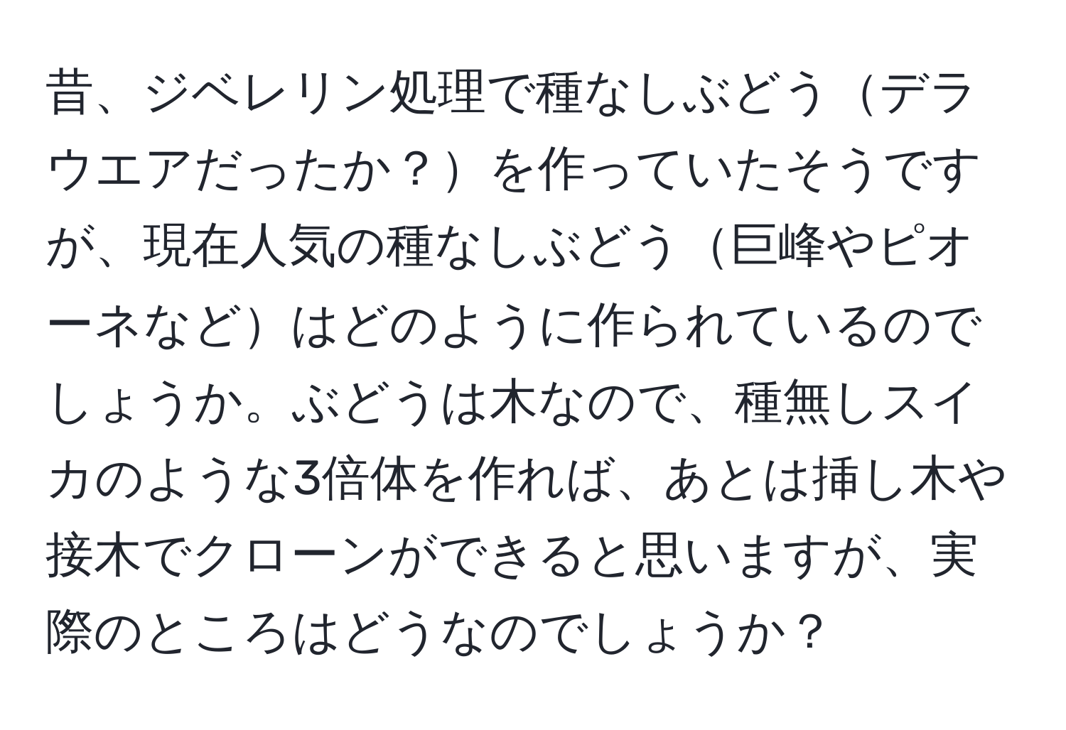 昔、ジベレリン処理で種なしぶどうデラウエアだったか？を作っていたそうですが、現在人気の種なしぶどう巨峰やピオーネなどはどのように作られているのでしょうか。ぶどうは木なので、種無しスイカのような3倍体を作れば、あとは挿し木や接木でクローンができると思いますが、実際のところはどうなのでしょうか？