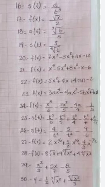 16- s(t)= a/t^3 
12. - f(x)= sqrt(x)/2 
18=s(t)= sqrt[3](t)/5 
19- s(t)= 5/sqrt[4](t) 
20. f(x)=7x^3-3x^2+3x-12
21 f(x)=x^4-5x^3+8x^2-x-6
22-f(x)=5x^2+4x+4mn-2
23: f(x)=3ax^4-4ax^3-5bx^2+7cx
24-f(x)= x^3/6 - 3x^2/5 - 4x/9 - 1/5 
25-5(t)= t^5/6 - t^4/5 + t^3/4 - t^2/7 + t/9 
26-s(t)= 4/t^3 - 5/t^2 - 9/t 
27-f(x)=2x^(3/2)+ 5/2 x^(1/2)- 4/3 x^(-3/2)
28-f(x)=8sqrt(x)+9sqrt[3](x^2)+4sqrt[2](x^3)
29.-  x^2/3 + 5x/7 - 8/5 
30 y= 1/2 sqrt[3](x^2)+ sqrt[4](x^5)/3 