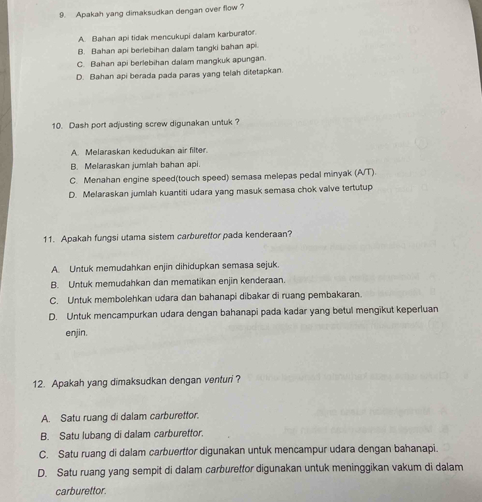 Apakah yang dimaksudkan dengan over flow ?
A. Bahan api tidak mencukupi dalam karburator.
B. Bahan api berlebihan dalam tangki bahan api.
C. Bahan api berlebihan dalam mangkuk apungan.
D. Bahan api berada pada paras yang telah ditetapkan.
10. Dash port adjusting screw digunakan untuk ?
A. Melaraskan kedudukan air filter.
B. Melaraskan jumlah bahan api.
C. Menahan engine speed(touch speed) semasa melepas pedal minyak (A/T).
D. Melaraskan jumlah kuantiti udara yang masuk semasa chok valve tertutup
11. Apakah fungsi utama sistem carburettor pada kenderaan?
A. Untuk memudahkan enjin dihidupkan semasa sejuk.
B. Untuk memudahkan dan mematikan enjin kenderaan.
C. Untuk membolehkan udara dan bahanapi dibakar di ruang pembakaran.
D. Untuk mencampurkan udara dengan bahanapi pada kadar yang betul mengikut keperluan
enjin.
12. Apakah yang dimaksudkan dengan venturi?
A. Satu ruang di dalam carburettor.
B. Satu lubang di dalam carburettor.
C. Satu ruang di dalam carbuerttor digunakan untuk mencampur udara dengan bahanapi.
D. Satu ruang yang sempit di dalam carburettor digunakan untuk meninggikan vakum di dalam
carburettor.