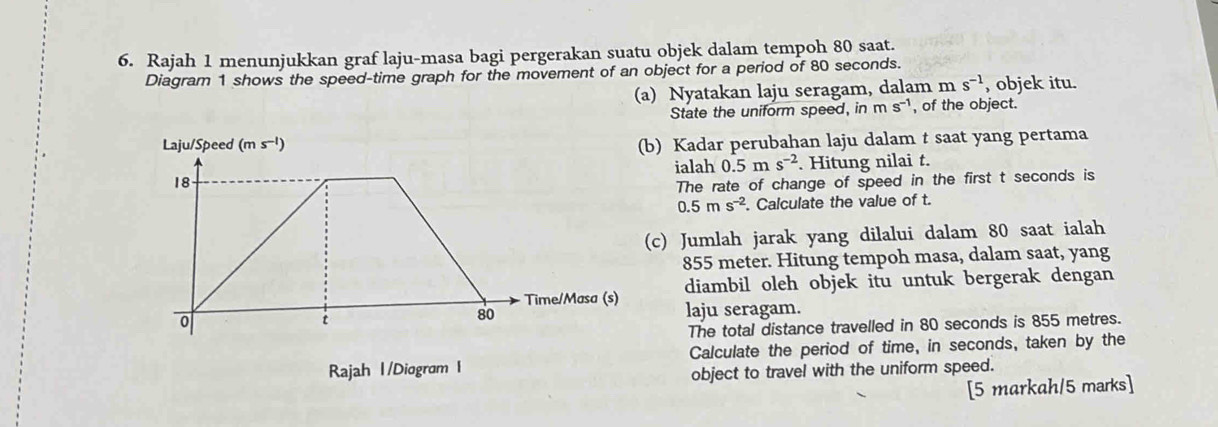 Rajah 1 menunjukkan graf laju-masa bagi pergerakan suatu objek dalam tempoh 80 saat.
Diagram 1 shows the speed-time graph for the movement of an object for a period of 80 seconds.
(a) Nyatakan laju seragam, dalam r ms^(-1) , objek itu.
State the uniform speed, in m s-¹, of the object.
b) Kadar perubahan laju dalam t saat yang pertama
ialah 0.5 m s^(-2). Hitung nilai t.
The rate of change of speed in the first t seconds is
0.5ms^(-2). Calculate the value of t.
(c) Jumlah jarak yang dilalui dalam 80 saat ialah
855 meter. Hitung tempoh masa, dalam saat, yang
diambil oleh objek itu untuk bergerak dengan
laju seragam.
The total distance travelled in 80 seconds is 855 metres.
Calculate the period of time, in seconds, taken by the
object to travel with the uniform speed.
[5 markah/5 marks]