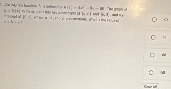 (24.24) The function h is defined by h(x)=4x^2-8x-60. The graph of
y=h(x) in the xy -plane has two x-intercepts at (a,0) and (b,0) , and a y -
intercept of (0,c) , where a, δ , and c are constants. What is the value of -62
a+b+c ?
58
-68
-58
Clear All