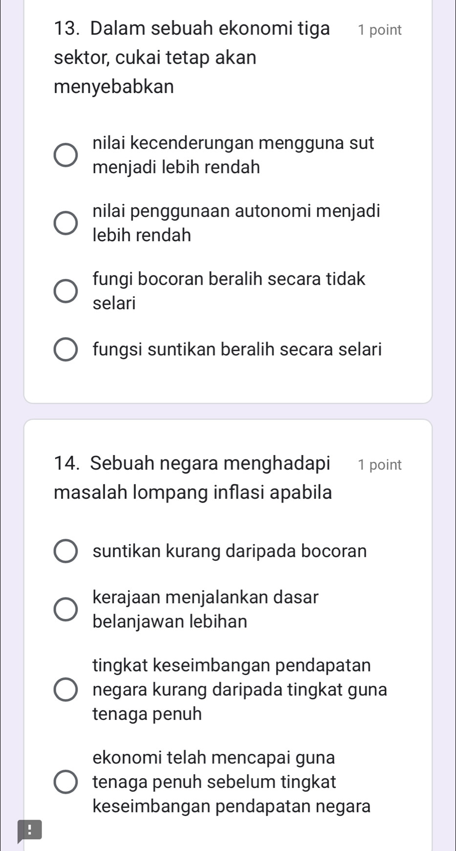 Dalam sebuah ekonomi tiga 1 point
sektor, cukai tetap akan
menyebabkan
nilai kecenderungan mengguna sut
menjadi lebih rendah
nilai penggunaan autonomi menjadi
lebih rendah
fungi bocoran beralih secara tidak
selari
fungsi suntikan beralih secara selari
14. Sebuah negara menghadapi 1 point
masalah lompang inflasi apabila
suntikan kurang daripada bocoran
kerajaan menjalankan dasar
belanjawan lebihan
tingkat keseimbangan pendapatan
negara kurang daripada tingkat guna
tenaga penuh
ekonomi telah mencapai guna
tenaga penuh sebelum tingkat
keseimbangan pendapatan negara
!