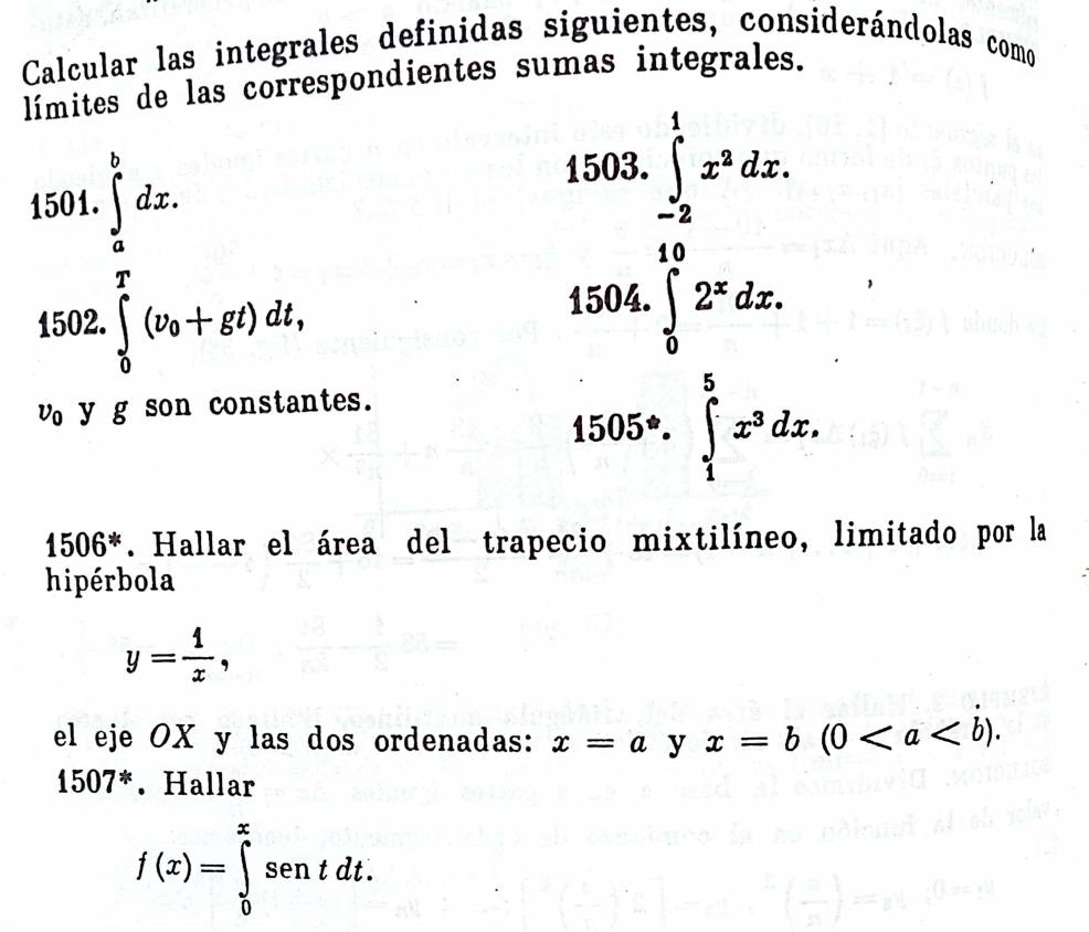 Calcular las integrales definidas siguientes, considerándolas como 
límites de las correspondientes sumas integrales. 
15 beginarrayr 0L04.∈tlimits _frac L^ L/2 dx. 902, beginarrayr 500. 500.1 hline 18 18 hline 13.6.endarray
4 
□  
v y g son constantes.
1505°.∈tlimits _1^(5x^3)dx
1506^*. Hallar el área del trapecio mixtilíneo, limitado por la 
hipérbola
y= 1/x , 
el eje OX y las dos ordenadas: x=a y x=b(0.
1507^*. Hallar
f(x)=∈tlimits _0^xsentdt.