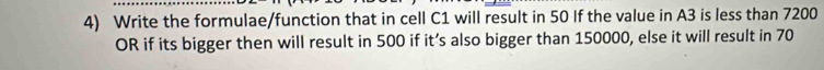 Write the formulae/function that in cell C1 will result in 50 If the value in A3 is less than 7200
OR if its bigger then will result in 500 if it’s also bigger than 150000, else it will result in 70