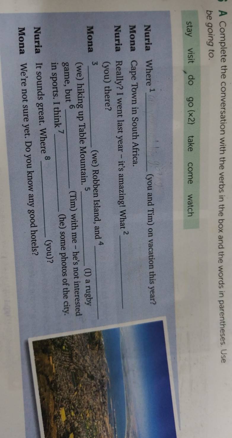 A Complete the conversation with the verbs in the box and the words in parentheses. Use 
be going to. 
stay visit do go(x2) take Y come watch 
Nuria Where ¹_ (you and Tim) on vacation this year? 
Mona Cape Town in South Africa. 
Nuria Really? I went last year - it's amazing! What_ 
(you) there? 
Mona 3_ 
(we) Robben Island, and 4 _ 
(we) hiking up Table Mountain. 5 _ (I) a rugby 
game, but 6 _ (Tim) with me - he’s not interested 
in sports. I think 7_ (he) some photos of the city. 
Nuria It sounds great. Where §_ (you)? 
Mona We're not sure yet. Do you know any good hotels?