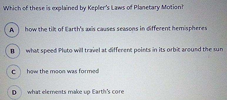 Which of these is explained by Kepler’s Laws of Planetary Motion?
A ) how the tilt of Earth’s axis causes seasons in different hemispheres
B  what speed Pluto will travel at different points in its orbit around the sun
C how the moon was formed
D what elements make up Earth’s core