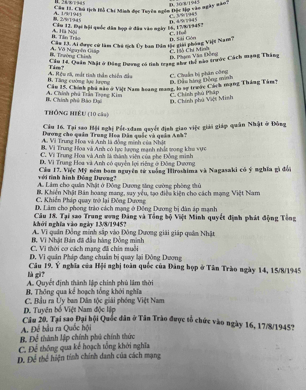 B. 28/8/1945
D. 30/8/1945
Câu 11. Chủ tịch Hồ Chí Minh đọc Tuyên ngôn Độc lập vào ngày nào?
A. 1/9/1945
C. 3/9/1945
B. 2/9/1945
D. 4/9/1945
Câu 12. Đại hội quốc dân họp ở đâu vào ngày 16, 17/8/1945?
A. Hà Nội
C. Huế
B. Tân Trào
D. Sài Gòn
Câu 13. Ai được cử làm Chủ tịch Ủy ban Dân tộc giải phóng Việt Nam?
A. Võ Nguyên Giáp C. Hồ Chí Minh
B. Trường Chinh
D. Phạm Văn Đồng
Câu 14. Quân Nhật ở Đông Dương có tình trạng như thế nào trước Cách mạng Tháng
Tám?
A. Rệu rã, mất tinh thần chiến đấu C. Chuẩn bị phản công
B. Tăng cường lực lượng D. Đầu hàng Đồng minh
Câu 15. Chính phủ nào ở Việt Nam hoang mang, lo sợ trước Cách mạng Tháng Tám?
A. Chính phủ Trần Trọng Kim C. Chính phủ Pháp
B. Chính phủ Bảo Đại D. Chính phủ Việt Minh
tHÔNG HIÉU (10 câu)
Câu 16. Tại sao Hội nghị Pốt-xđam quyết định giao việc giải giáp quân Nhật ở Đông
Dương cho quân Trung Hoa Dân quốc và quân Anh?
A. Vì Trung Hoa và Anh là đồng minh của Nhật
B. Vì Trung Hoa và Anh có lực lượng mạnh nhất trong khu vực
C. Vì Trung Hoa và Anh là thành viên của phe Đồng minh
D. Vì Trung Hoa và Anh có quyền lợi riêng ở Đông Dương
Câu 17. Việc Mỹ ném bom nguyên tử xuống Hiroshima và Nagasaki có ý nghĩa gì đối
với tình hình Đông Dương?
A. Làm cho quân Nhật ở Đông Dương tăng cường phòng thủ
B. Khiến Nhật Bản hoang mang, suy yếu, tạo điều kiện cho cách mạng Việt Nam
C. Khiến Pháp quay trở lại Đông Dương
D. Làm cho phong trào cách mạng ở Đông Dương bị đàn áp mạnh
Câu 18. Tại sao Trung ương Đảng và Tổng bộ Việt Minh quyết định phát động Tổng
khởi nghĩa vào ngày 13/8/1945?
A. Vì quân Đồng minh sắp vào Đông Dương giải giáp quân Nhật
B. Vì Nhật Bản đã đầu hàng Đồng minh
C. Vì thời cơ cách mạng đã chín muồi
D. Vì quân Pháp đang chuẩn bị quay lại Đông Dương
Câu 19. Ý nghĩa của Hội nghị toàn quốc của Đảng họp ở Tân Trào ngày 14, 15/8/1945
là gì?
A. Quyết định thành lập chính phủ lâm thời
B. Thông qua kế hoạch tổng khởi nghĩa
C. Bầu ra Ủy ban Dân tộc giải phóng Việt Nam
D. Tuyên bố Việt Nam độc lập
Câu 20. Tại sao Đại hội Quốc dân ở Tân Trào được tổ chức vào ngày 16, 17/8/1945?
A. Để bầu ra Quốc hội
B. Để thành lập chính phủ chính thức
C. Để thông qua kế hoạch tổng khởi nghĩa
D. Để thể hiện tính chính danh của cách mạng