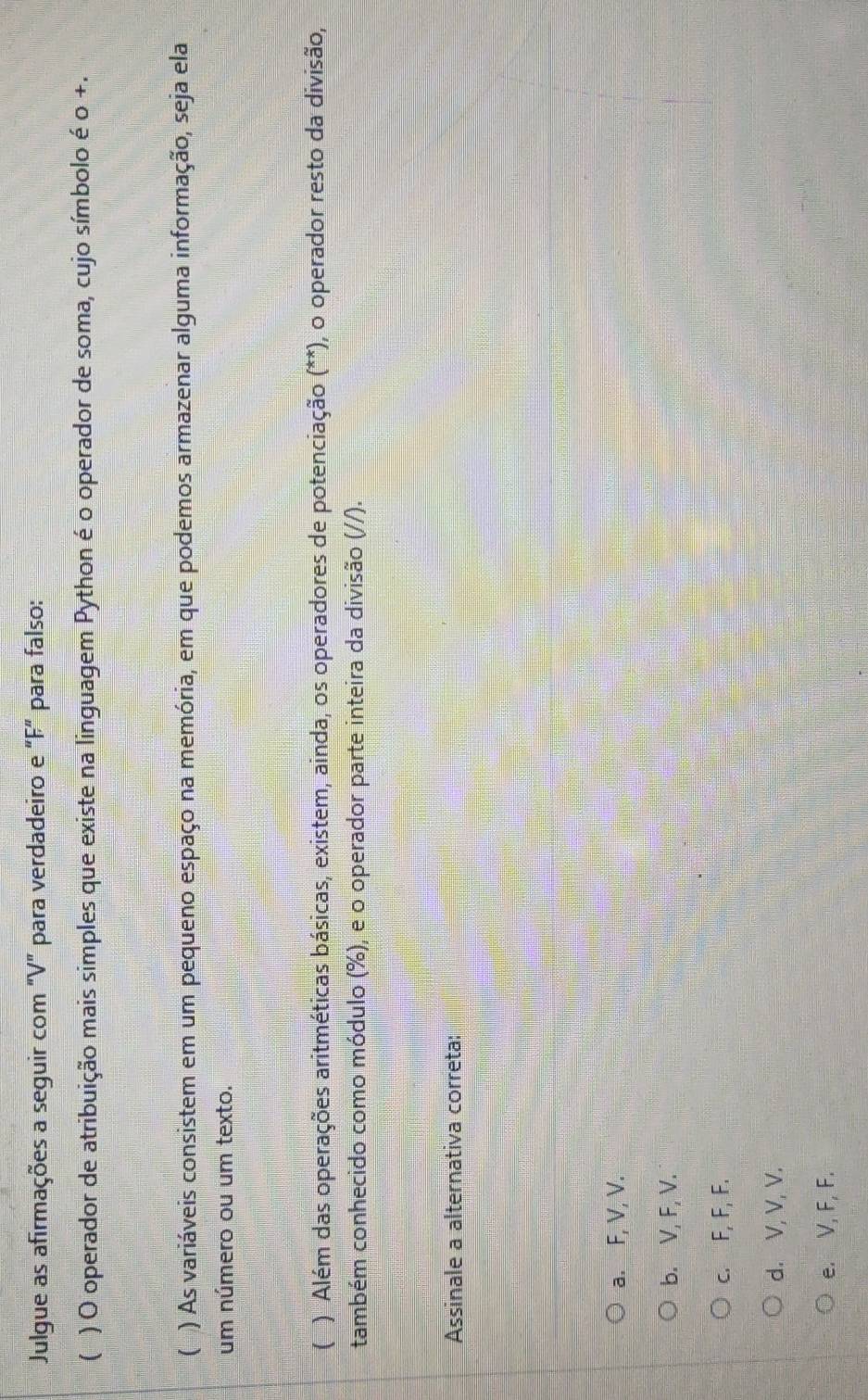 Julgue as afirmações a seguir com "V" para verdadeiro e "F" para falso:
( ) O operador de atribuição mais simples que existe na linguagem Python é o operador de soma, cujo símbolo é o +.
( ) As variáveis consistem em um pequeno espaço na memória, em que podemos armazenar alguma informação, seja ela
um número ou um texto.
( ) Além das operações aritméticas básicas, existem, ainda, os operadores de potenciação (**), o operador resto da divisão,
também conhecido como módulo (%), e o operador parte inteira da divisão (//).
Assinale a alternativa correta:
a. F, V, V.
b. V, F, V.
c. F, F, F.
d. V, V, V.
e. V, F, F.