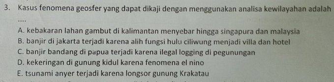 Kasus fenomena geosfer yang dapat dikaji dengan menggunakan analisa kewilayahan adalah
…
A. kebakaran lahan gambut di kalimantan menyebar hingga singapura dan malaysia
B. banjir di jakarta terjadi karena alih fungsi hulu ciliwung menjadi villa dan hotel
C. banjir bandang di papua terjadi karena ilegal logging di pegunungan
D. kekeringan di gunung kidul karena fenomena el nino
E. tsunami anyer terjadi karena longsor gunung Krakatau