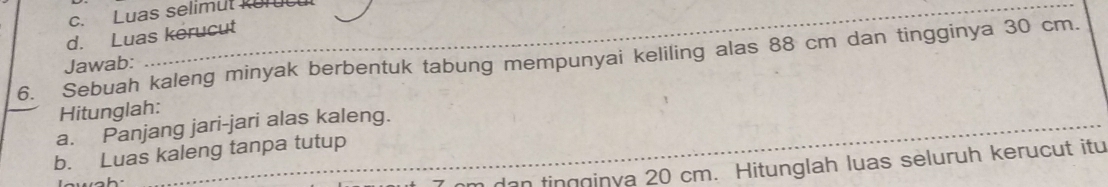 c. Luas selimut Rurucul
d. Luas kerucut
6. Sebuah kaleng minyak berbentuk tabung mempunyai keliling alas 88 cm dan tingginya 30 cm.
Jawab:
_
Hitunglah:
a. Panjang jari-jari alas kaleng.
b. Luas kaleng tanpa tutup
_n dan tingginya 20 cm. Hitunglah luas seluruh kerucut itu