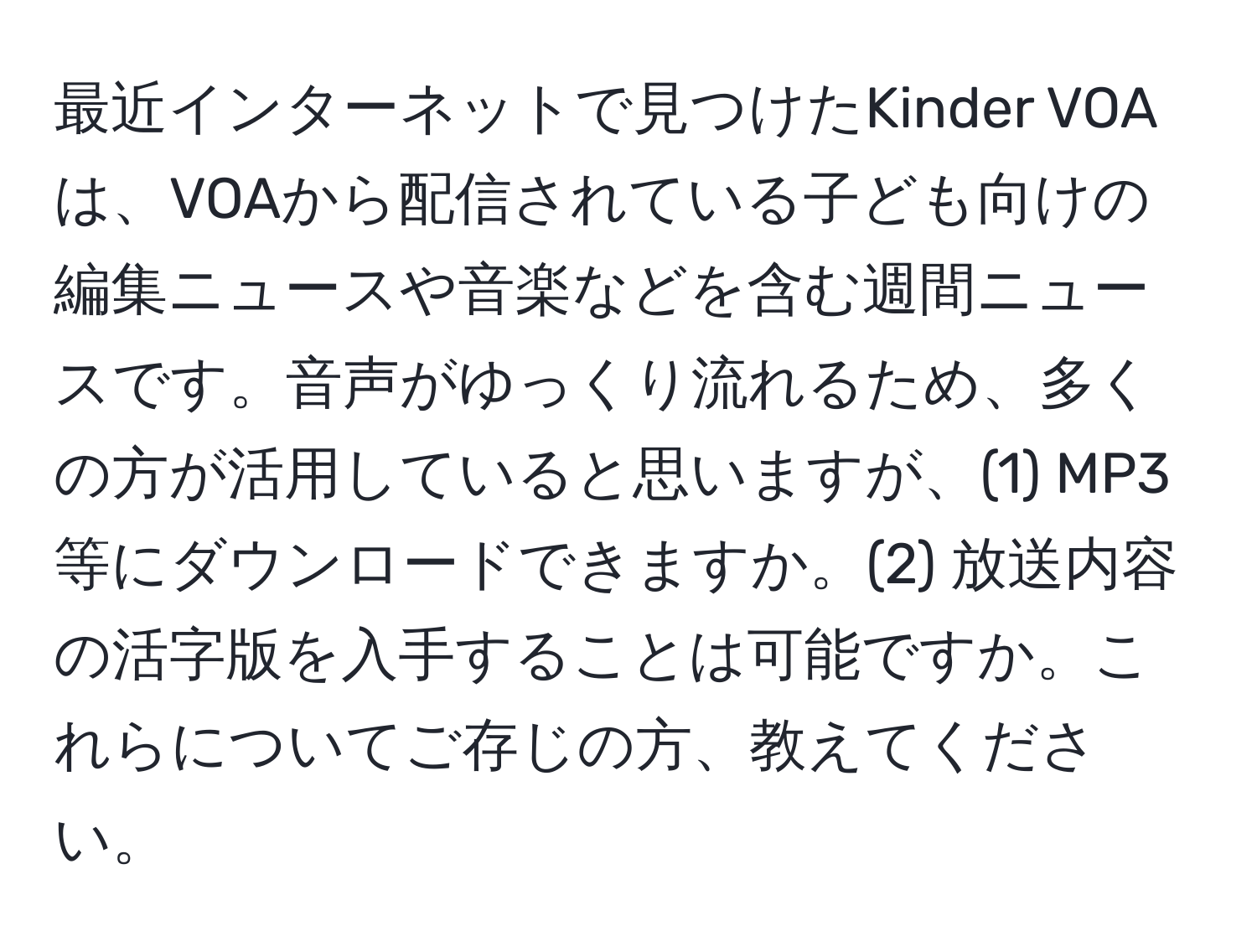 最近インターネットで見つけたKinder VOAは、VOAから配信されている子ども向けの編集ニュースや音楽などを含む週間ニュースです。音声がゆっくり流れるため、多くの方が活用していると思いますが、(1) MP3等にダウンロードできますか。(2) 放送内容の活字版を入手することは可能ですか。これらについてご存じの方、教えてください。