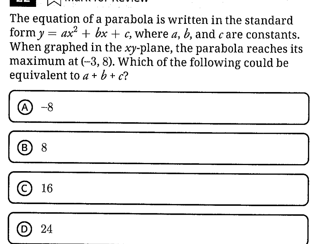 The equation of a parabola is written in the standard
form y=ax^2+bx+c , where a, b, and c are constants.
When graphed in the xy -plane, the parabola reaches its
maximum at (-3,8). Which of the following could be
equivalent to a+b+c ?
A -8
B 8
C 16
D 24