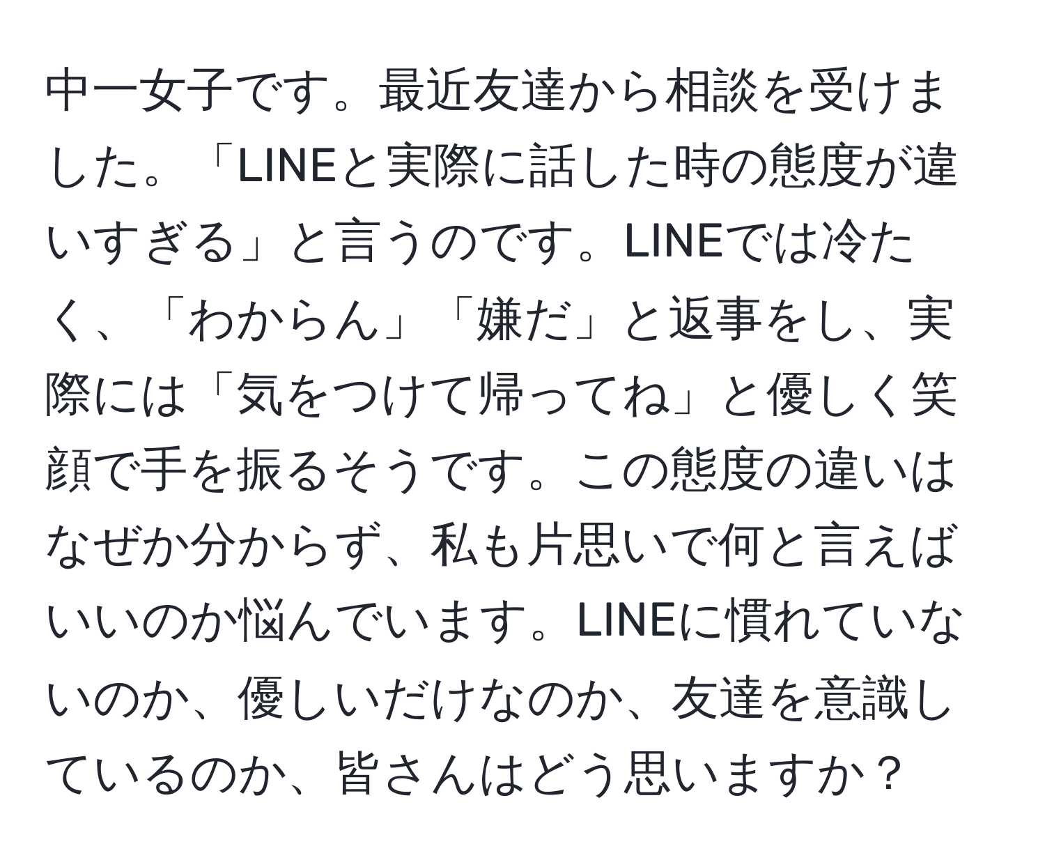 中一女子です。最近友達から相談を受けました。「LINEと実際に話した時の態度が違いすぎる」と言うのです。LINEでは冷たく、「わからん」「嫌だ」と返事をし、実際には「気をつけて帰ってね」と優しく笑顔で手を振るそうです。この態度の違いはなぜか分からず、私も片思いで何と言えばいいのか悩んでいます。LINEに慣れていないのか、優しいだけなのか、友達を意識しているのか、皆さんはどう思いますか？