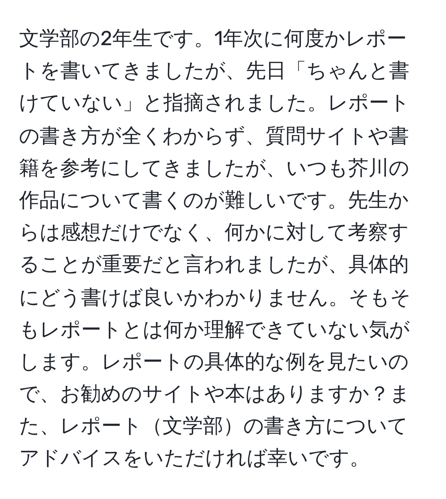 文学部の2年生です。1年次に何度かレポートを書いてきましたが、先日「ちゃんと書けていない」と指摘されました。レポートの書き方が全くわからず、質問サイトや書籍を参考にしてきましたが、いつも芥川の作品について書くのが難しいです。先生からは感想だけでなく、何かに対して考察することが重要だと言われましたが、具体的にどう書けば良いかわかりません。そもそもレポートとは何か理解できていない気がします。レポートの具体的な例を見たいので、お勧めのサイトや本はありますか？また、レポート文学部の書き方についてアドバイスをいただければ幸いです。