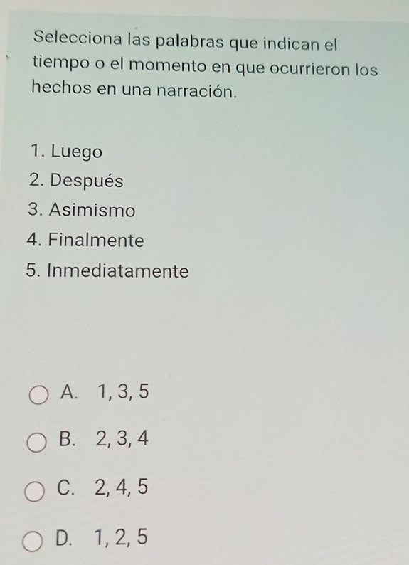 Selecciona las palabras que indican el
tiempo o el momento en que ocurrieron los
hechos en una narración.
1. Luego
2. Después
3. Asimismo
4. Finalmente
5. Inmediatamente
A. 1, 3, 5
B. 2, 3, 4
C. 2, 4, 5
D. 1, 2, 5