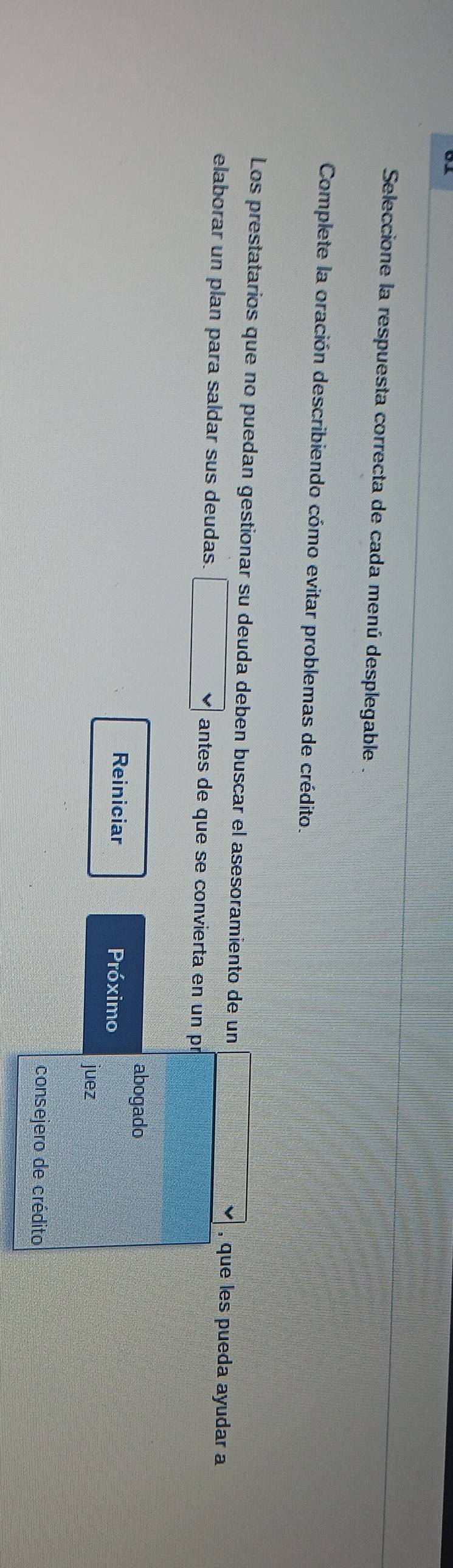 Seleccione la respuesta correcta de cada menú desplegable . 
Complete la oración describiendo cómo evitar problemas de crédito. 
Los prestatarios que no puedan gestionar su deuda deben buscar el asesoramiento de un □ vee , que les pueda ayudar a 
elaborar un plan para saldar sus deudas. □ vee  antes de que se convierta en un pí 
abogado 
Reiniciar Próximo 
juez 
consejero de crédito