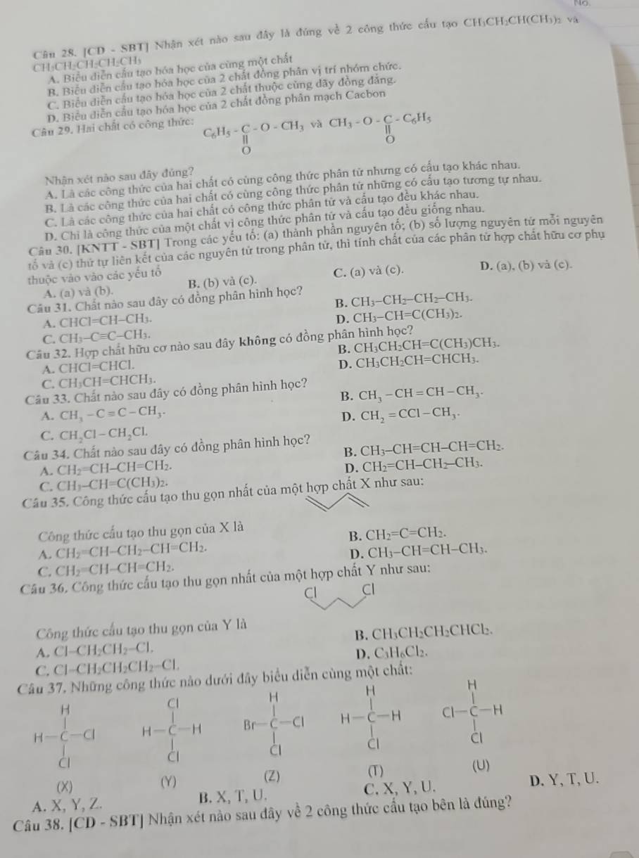 Cân 28. [CD - SBT] Nhận xét nào sau đây là đứng về 2 công thức cấu tạo CH₃CH₂CH(CH₃)₂ và
CH₃CH-CH-CH-CH₃
A. Biểu diễn cấu tạo hóa học của cùng một chất
B. Biểu diễn cầu tạo hóa học của 2 chất đồng phân vị trí nhóm chức.
C. Biểu diễn cầu tạo hóa học của 2 chất thuộc cùng đãy đồng đảng.
D. Biểu diễn cầu tạo hóa học của 2 chất đồng phân mạch Cacbon
Câu 29. Hai chất có công thức: C_6H_5- C/H -O-CH_3 và CH_3-O-C-C_6H_5
δ
o
Nhận xét nào sau đây đủng?
A. Là các công thức của hai chất có cùng công thức phân tử nhưng có cầu tạo khác nhau.
B. Là các công thức của hai chất có cùng công thức phân tử những có cấu tạo tương tự nhau.
C. Là các công thức của hai chất có công thức phân tử và cấu tạo đều khác nhau.
D. Chi là công thức của một chất vì công thức phân tử và cấu tạo đều giống nhau.
Câu 30. [KNTT-SBT] Trong các yếu tố: (a) thành phần nguyên tố; (b) số lượng nguyên tử mỗi nguyên
tổ và (c) Của các nguyên tử trong phân tử, thì tính chất của các phân tử hợp chất hữu cơ phụ
thuộc vào vào các yếu tổ (b) và (c).
A. (a)va(b) B. (b) và (c). C. (a) và (c).
D. (a).
Câu 31. Chất nào sau đây có đồng phân hình học?
B. CH_3-CH_2-CH_2-CH_3.
A. CHCl=CH-CH_3.
D. CH_3-CH=C(CH_3)_2.
C. CH_3-Cequiv C-CH_3.
Câu 32. Hợp chất hữu cơ nào sau đây không có đồng phân hình học?
B. CH_3CH_2CH=C(CH_3)CH_3.
A. CHC1=CHC1.
D. CH_3CH_2CH=CHCH_3.
C. CH_3CH=CHCH_3.
Câu 33. Chất nào sau đây có đồng phân hình học?
B. CH_3-CH=CH-CH_3.
A. CH_3-Cequiv C-CH_3. CH_2=CCl-CH_3.
D.
C. CH_2Cl-CH_2Cl.
Câu 34. Chất nào sau dây có đồng phân hình học?
B. CH_3-CH=CH-CH=CH_2.
A. CH_2=CH-CH=CH_2.
D. CH_2=CH-CH_2-CH_3.
C. CH_3-CH=C(CH_3)_2.
Câu 35. Công thức cấu tạo thu gọn nhất của một hợp chất X như sau:
Công thức cấu tạo thu gọn của X là
B. CH_2=C=CH_2.
A. CH_2=CH-CH_2-CH=CH_2. CH_3-CH=CH-CH_3.
D.
C. CH_2=CH-CH=CH_2.
Câu 36, Công thức cấu tạo thu gọn nhất của một hợp chất Y như sau:
Cl Cl
Công thức cầu tạo thu gọn của Y là
B. CH_3CH_2CH_2CHCl_2.
A. Cl-CH_2CH_2-Cl. C_3H_6Cl_2.
D.
C. Cl-CH_2CH_2CH_2-Cl.
Câu 37. Những công thức nào dưới đây biểu diễn cùng một chất:
H
H=∈tlimits _(Cl)^H-Cl beginarrayr Cl^(Cl)_C Br=frac (∈tlimits _Cl)^H∈tlimits _Cl^H beginarrayr H H-C-Hendarray CI-C-H
Cl
Cl
Cl
(X) (Y) (Z)
(T) (U)
A. X, Y, Z. B. X, T, U. C. X, Y, U. D. Y, T, U.
Câu 38. [CD - SBT] Nhận xét nào sau dây về 2 công thức cầu tạo bên là đúng?