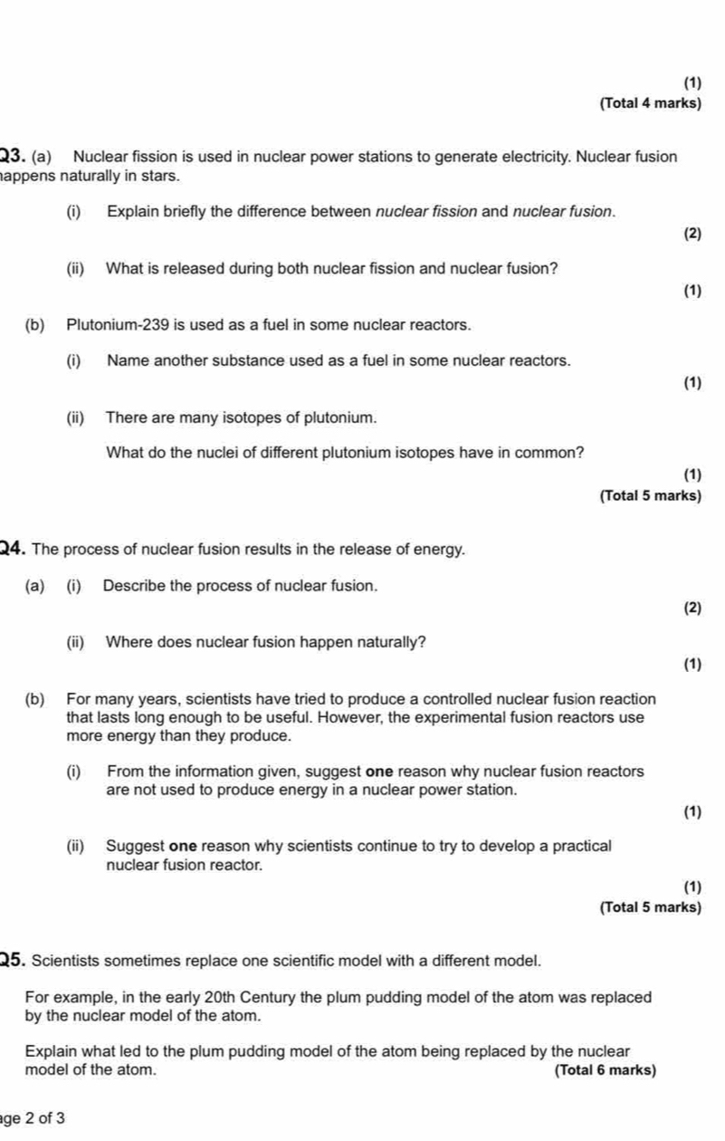 (1) 
(Total 4 marks) 
Q3. (a) Nuclear fission is used in nuclear power stations to generate electricity. Nuclear fusion 
appens naturally in stars. 
(i) Explain briefly the difference between nuclear fission and nuclear fusion. 
(2) 
(ii) What is released during both nuclear fission and nuclear fusion? 
(1) 
(b) Plutonium-239 is used as a fuel in some nuclear reactors. 
(i) Name another substance used as a fuel in some nuclear reactors. 
(1) 
(ii) There are many isotopes of plutonium. 
What do the nuclei of different plutonium isotopes have in common? 
(1) 
(Total 5 marks) 
Q4. The process of nuclear fusion results in the release of energy. 
(a) (i) Describe the process of nuclear fusion. 
(2) 
(ii) Where does nuclear fusion happen naturally? 
(1) 
(b) For many years, scientists have tried to produce a controlled nuclear fusion reaction 
that lasts long enough to be useful. However, the experimental fusion reactors use 
more energy than they produce. 
(i) From the information given, suggest one reason why nuclear fusion reactors 
are not used to produce energy in a nuclear power station. 
(1) 
(ii) Suggest one reason why scientists continue to try to develop a practical 
nuclear fusion reactor. 
(1) 
(Total 5 marks) 
Q5. Scientists sometimes replace one scientific model with a different model. 
For example, in the early 20th Century the plum pudding model of the atom was replaced 
by the nuclear model of the atom. 
Explain what led to the plum pudding model of the atom being replaced by the nuclear 
model of the atom. (Total 6 marks) 
age 2 of 3