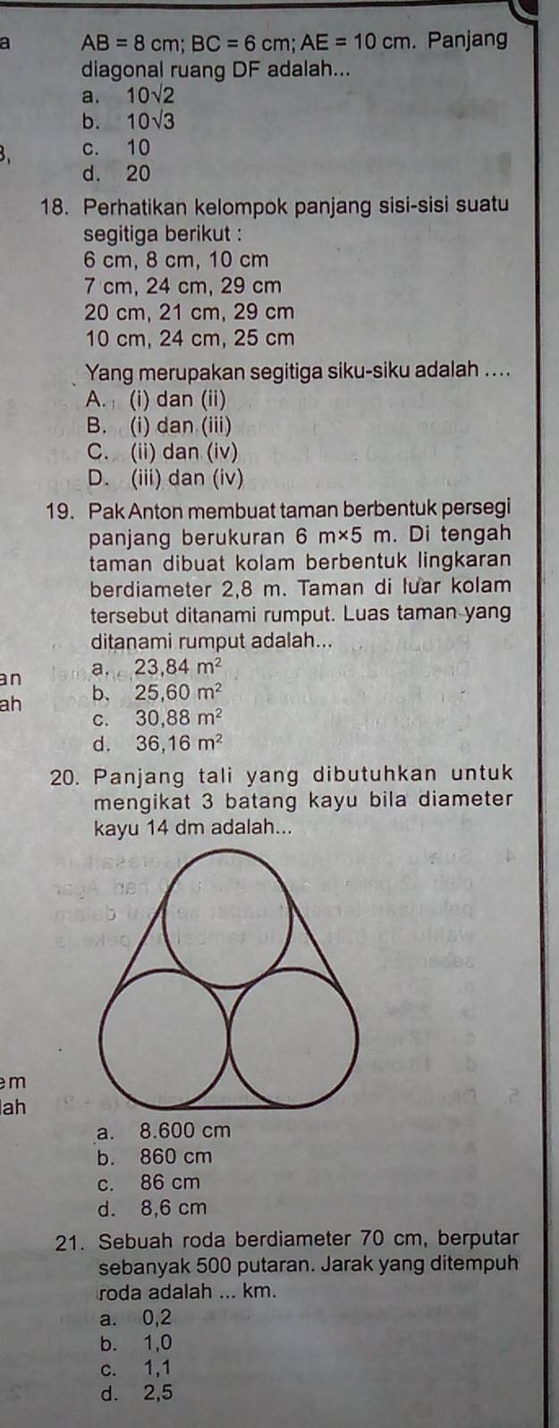 a AB=8cm; BC=6cm; AE=10cm. Panjang
diagonal ruang DF adalah...
a. 10sqrt(2)
b. 10sqrt(3)
3. c. 10
d. 20
18. Perhatikan kelompok panjang sisi-sisi suatu
segitiga berikut :
6 cm, 8 cm, 10 cm
7 cm, 24 cm, 29 cm
20 cm, 21 cm, 29 cm
10 cm, 24 cm, 25 cm
Yang merupakan segitiga siku-siku adalah ....
A. (i) dan (ii)
B. (i) dan (iii)
C. (ii) dan (iv)
D. (iii) dan (iv)
19. Pak Anton membuat taman berbentuk persegi
panjang berukuran 6m* 5m.Di tengah
taman dibuat kolam berbentuk lingkaran
berdiameter 2,8 m. Taman di luar kolam
tersebut ditanami rumput. Luas taman yang
ditanami rumput adalah...
an a. 23,84m^2
ah
b. 25,60m^2
C. 30,88m^2
d. 36,16m^2
20. Panjang tali yang dibutuhkan untuk
mengikat 3 batang kayu bila diameter
kayu 14 dm adalah...
m
ah
a. 8.600 cm
b. 860 cm
c. 86 cm
d. 8,6 cm
21. Sebuah roda berdiameter 70 cm, berputar
sebanyak 500 putaran. Jarak yang ditempuh
roda adalah ... km.
a. 0,2
b. 1,0
c. 1,1
d. 2,5