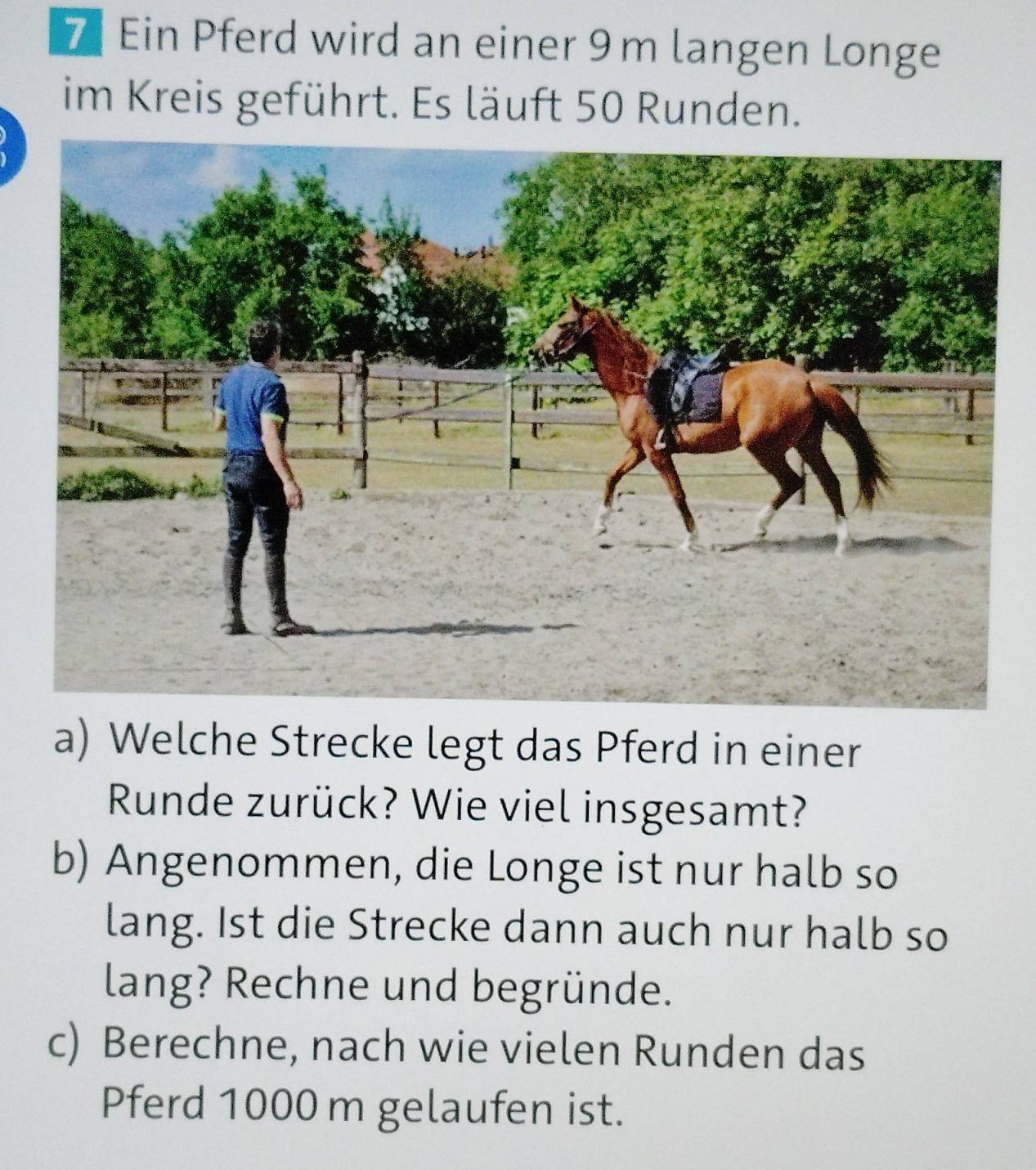 Ein Pferd wird an einer 9 m langen Longe 
im Kreis geführt. Es läuft 50 Runden. 
a) Welche Strecke legt das Pferd in einer 
Runde zurück? Wie viel insgesamt? 
b) Angenommen, die Longe ist nur halb so 
lang. Ist die Strecke dann auch nur halb so 
lang? Rechne und begründe. 
c) Berechne, nach wie vielen Runden das 
Pferd 1000 m gelaufen ist.