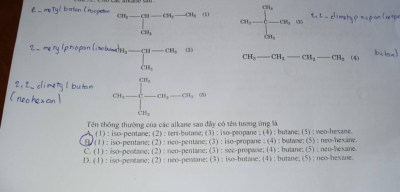 meTy 1 ban (isopetan
CH_3-CH-CH_2-CH_3 (1)
GH_3=frac CH_i=C^CH_3∈t _CH_3^CH_3(2)
lpropanlizb
frac m_b-m_c-m_a-m_bm_b-1=m_a-m_b-m_b
CH_3 CH_2 _  _ CH_2 _  _ -CH_3 (4)
Tên thông thường của các alkane sau đây có tên tương ứng là
(1) : iso-pentane; (2) : tert-butane; (3) : iso-propane ; (4) : butane; (5) : neo-hexane.
B. (1) : iso-pentane; (2) : neo-pentane; (3) : iso-propane : (4) : butane; (5) : neo-hexane.
C. (1) : iso-pentane; (2) : neo-pentane; (3) : sec-propane; (4) : butane; (5) : neo-hexane.
D. (1) : iso-pentane; (2) : neo-pentane: (3) : iso-butane; (4) : butane; (5) : neo-hexane.