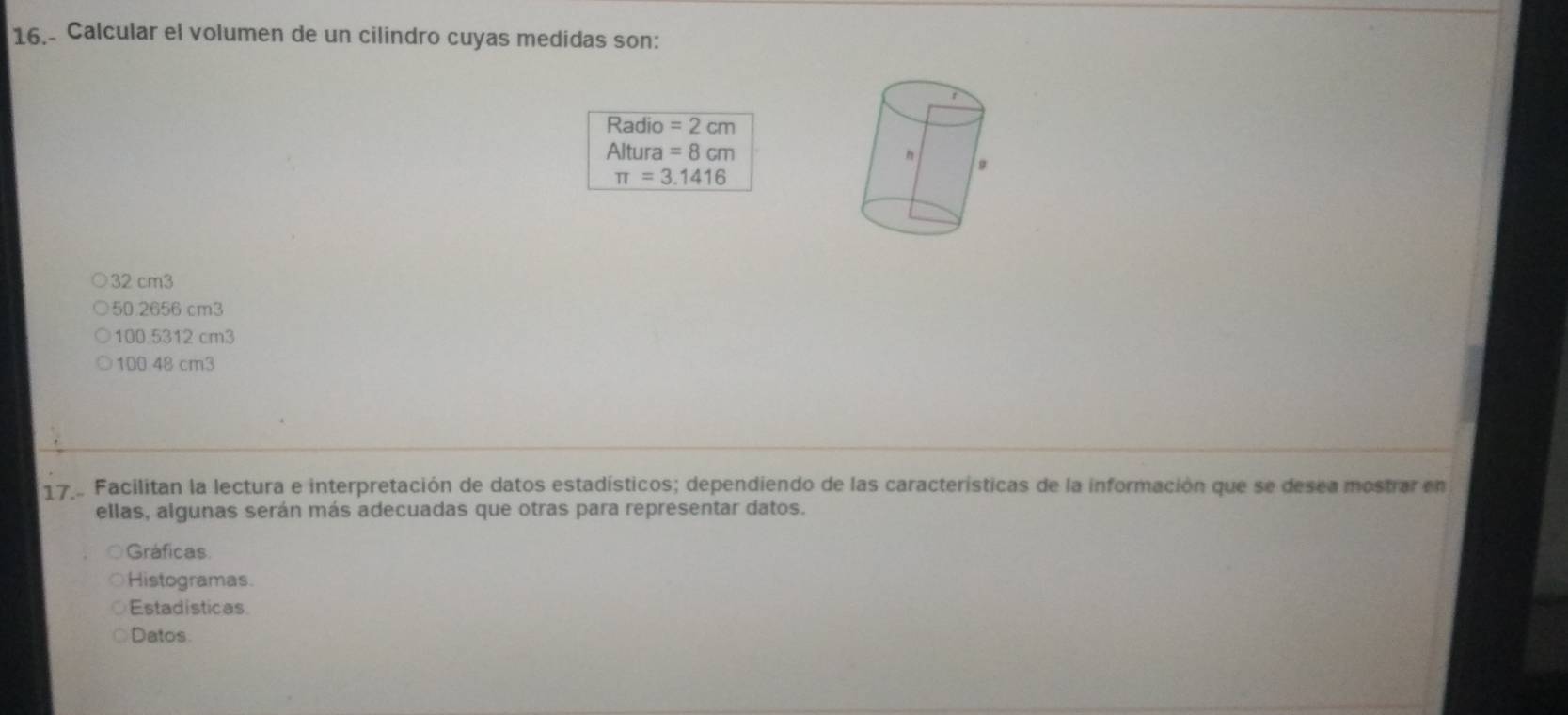 Calcular el volumen de un cilindro cuyas medidas son:
Radio =2cm
Altura =8cm
π =3.1416
32 cm3
50.2656 cm3
100.5312 cm3
100 48 cm3
17... Facilitan la lectura e interpretación de datos estadísticos; dependiendo de las características de la información que se desea mostrar en
ellas, algunas serán más adecuadas que otras para representar datos.
Gráficas
Histogramas.
Estadisticas
Datos