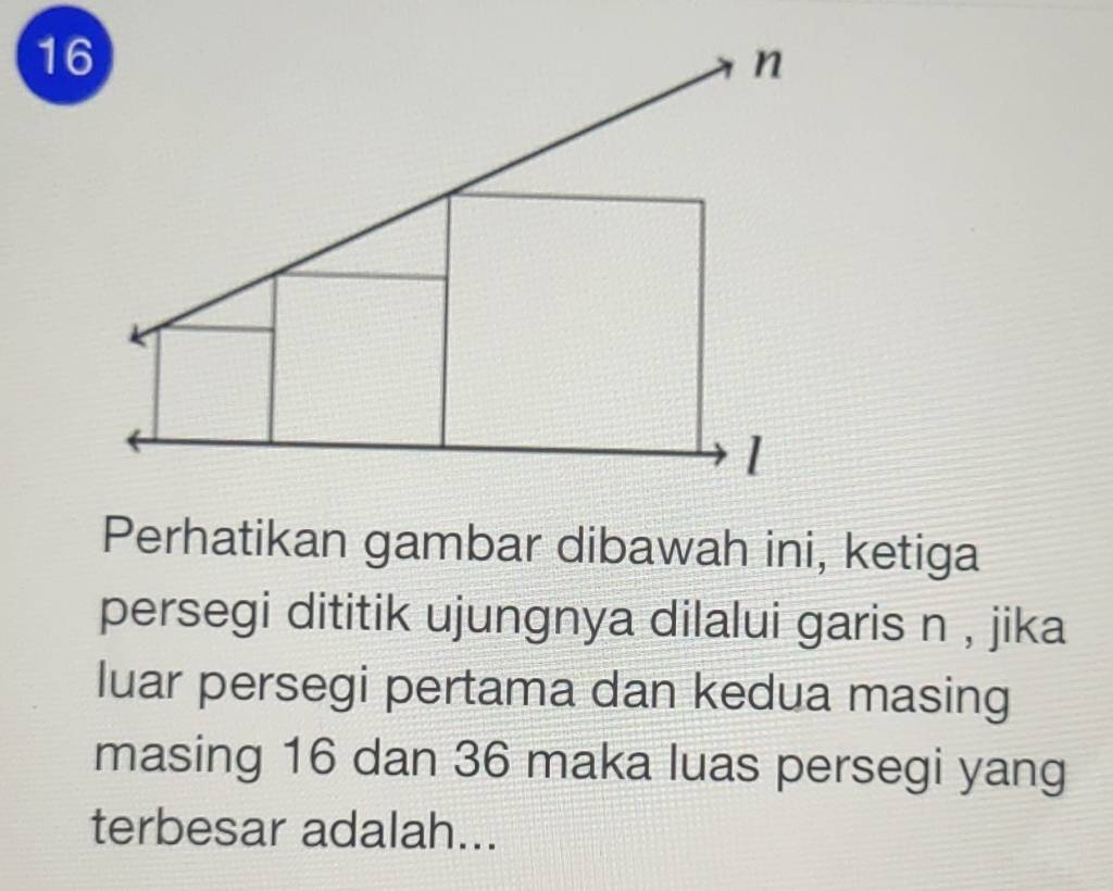 Perhatikan gambar dibawah ini, ketiga 
persegi dititik ujungnya dilalui garis n , jika 
luar persegi pertama dan kedua masing 
masing 16 dan 36 maka luas persegi yang 
terbesar adalah...