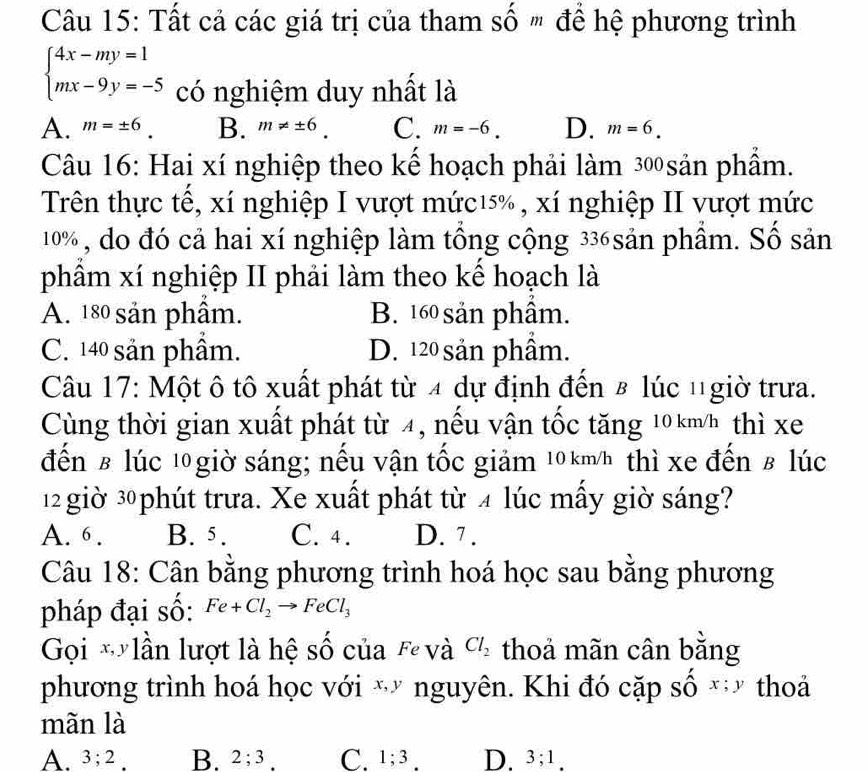 Tất cả các giá trị của tham số " để hệ phương trình
beginarrayl 4x-my=1 mx-9y=-5endarray. có nghiệm duy nhất là
A. m=± 6. B. m!= ± 6. C. m=-6. D. m=6. 
Câu 16: Hai xí nghiệp theo kể hoạch phải làm 300 sản phầm.
Trên thực tế, xí nghiệp I vượt mức15% , xí nghiệp II vượt mức
10%, do đó cả hai xí nghiệp làm tổng cộng 336sản phẩm. Số sản
phâm xí nghiệp II phải làm theo kể hoạch là
A. 180 sản phầm. B. 160 sản phầm.
C. 140 sản phầm. D. 120 sản phầm.
Câu 17: Một ô tô xuất phát từ 4 dự định đến 8 lúc 1giờ trưa.
Cùng thời gian xuất phát từ 4, nếu vận tốc tăng 10km/h thì xe
đến £ lúc l0 giờ sáng; nếu vận tốc giảm 10km/h thì xe đến в lúc
12 giờ 30 phút trưa. Xe xuất phát từ 4 lúc mấy giờ sáng?
A. 6. B. 5. C. 4. D. 7.
Câu 18: Cân bằng phương trình hoá học sau bằng phương
pháp đại số: Fe+Cl_2to FeCl_3
Gọi *lần lượt là hệ số của Fe và Cl_2 thoả mãn cân bằng
phương trình hoá học với * nguyên. Khi đó cặp số x; y thoả
mãn là
A. 3; 2. B. 2; 3. C. 1; 3. D. 3; 1.