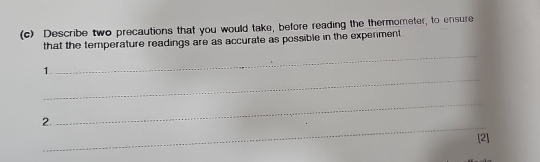 Describe two precautions that you would take, before reading the thermometer, to ensure 
_ 
that the temperature readings are as accurate as possible in the expenment 
_ 
1. 
_ 
_ 
2. 
[2]
