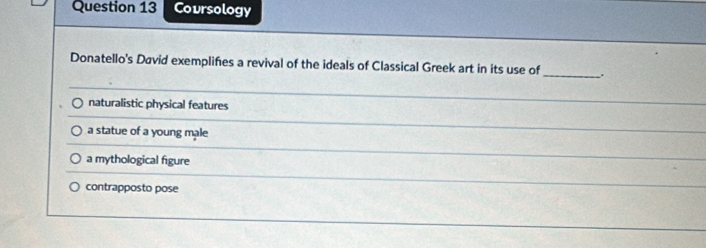 Covrsology
Donatello's David exemplifies a revival of the ideals of Classical Greek art in its use of _.
naturalistic physical features
a statue of a young male
a mythological figure
contrapposto pose