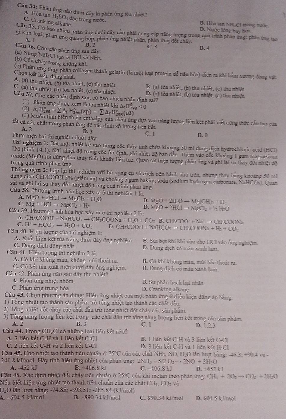 Phản ứng nào dưới đây là phản ứng tóa nhiệt?
A. Hòa tan H_2SO_4 4 đặc trong nước.
C. Cranking alkane.
B. Hòa tan NHịCI trong mước.
D. Nước lỏng bay hơi.
Câu 35. Có bao nhiêu phản ứng dưới đây cần phải cung cấp năng lượng trong quá trình phản ứng: phản ứng tạo
gi kim loại, phản ứng quang hợp, phản ứng nhiệt phần, phản ứng đốt chảy.
A. 1 B. 2
C. 3 D. 4
Câu 36. Cho các phản ứng sau đây:
(a) Nung NH₄Cl tạo ra HCl và NH₃.
(b) Cồn cháy trong không khí.
(c) Phán ứng thủy phần collagen thành gelatin (là một loại protein dễ tiêu hóa) diễn ra khi hầm xương động vật.
Chọn kết luận đúng nhất.
A. (a) thu nhiệt, (b) tỏa nhiệt, (c) thu nhiệt. B. (a) tóa nhiệt, (b) thu nhiệt, (c) thu nhiệt.
C. (a) thu nhiệt, (b) tỏa nhiệt, (c) tỏa nhiệt. D. (a) tòa nhiệt, (b) tỏa nhiệt, (c) thu nhiệt.
Câu 37. Cho các nhận định sau, có bao nhiêu nhận định sai?
(1) Phản ứng được xem là tóa nhiệt khi
(2) △ _rH_(298)^o=sumlimits △ _fH_(298)^o(sp)-sumlimits △ _fH_(298)^o(cd) △ _rH_(298)^0<0</tex>
(3) Muốn tính biến thiên enthalpy của phân ứng dựa vào năng lượng liên kết phải viết công thức cầu tạo của
ất cả các chất trong phản ứng để xác định số lượng liên kết.
A. 2 B. 3 C. 1
Thực hiện hai thí nghiệm dưới đây:
D. 0
Thí nghiệm 1: Đặt một nhiệt kế vào trong cốc thủy tinh chứa khoảng 50 ml dung dịch hydrochloric acid (HCI)
IM (hình 14.1). Khi nhiệt độ trong cốc ổn định, ghi nhiệt độ ban đầu. Thêm vào cốc khoảng 1 gam magnesium
oxide (MgO) rỗi dùng đũa thủy tinh khuẩy liên tục. Quan sát hiện tượng phản ứng và ghi lại sự thay đổi nhiệt độ
trong quá trình phản ứng.
Thí nghiệm 2: Lặp lại thí nghiệm với bộ dụng cụ và cách tiển hành như trên, nhưng thay bằng khoảng 50 m
dung dịch CH₃COOH 5% (giấm ăn) và khoảng 5 gam baking soda (sodium hydrogen carbonate, NaHCO₃). Quan
sát và ghi lại sự thay đồi nhiệt độ trong quá trình phản ứng.
Câu 38. Phương trình hóa học xảy ra ở thí nghiệm 1 là:
A. MgO+2HClto MgCl_2+H_2O
C. Mg+HClto MgCl_2+H_2
B. MgO+2H_2Oto Mg(OH)_2+H_2
D. MgO+2HClto MgCl_2+1/2H_2O
Câu 39. Phương trình hóa học xảy ra ở thí nghiệm 2 là:
A.
C. H^++HCO_3to H_2O+CO_2 CH_3COOH+NaHCO_3to CH_3COONa+H_2O+CO_2B.CH_3COO^-+Na^+to CH_3COONa D. CH;COOH H+NaHCO_3to CH_3COONa+H_2+CO_2
Câu 40. Hiện tượng của thí nghiệm 1:
A. Xuất hiện kết tủa trắng dưới đảy ống nghiệm. B. Sủi bọt khí khi vừa cho HCl vào ổng nghiệm.
C. Dung dịch đồng nhất. D. Dung dịch có màu xanh lam.
Câu 41. Hiện tượng thí nghiệm 2 là:
A. Có khí không màu, không mùi thoát ra. B. Có khí không màu, mùi hắc thoát ra.
C. Có kết tủa xuất hiện dưới đáy ống nghiệm. D. Dung dịch có màu xanh lam.
Câu 42. Phản ứng nào sau đây thu nhiệt?
A. Phản ứng nhiệt nhôm B. Sự phân hạch hạt nhân
C. Phản ứng trung hòa D. Cranking alkane
Câu 43. Chọn phương án đúng: Hiệu ứng nhiệt của một phản ứng ở điều kiện đẳng áp bằng:
1) Tổng nhiệt tạo thành sản phẩm trừ tổng nhiệt tạo thành các chất đầu.
2) Tổng nhiệt đốt cháy các chất đầu trừ tổng nhiệt đốt cháy các sản phẩm.
3) Tổng năng lượng liên kết trong các chất đầu trừ tổng năng lượng liên kết trong các sản phẩm.
A. 2 B. 3 C. 1 D. 1,2,3
Câu 44. Trong CH₃Cl có những loại liên kết nào?
A. 3 liên kết C-H và 1 liên kết C-Cl B. 1 liên kết C-H và 3 liên kết C-Cl
C. 2 liên kết C-H và 2 liên kết C-Cl D. 3 liên kết C-H và 1 liên kết H-Cl
Câu 45. Cho nhiệt tạo thành tiêu chuẩn ở 25°C của các chất NH₃, NO, H₂O lần lượt bằng: -46.3; +90.4 và -
241.8 kJ/mol. Hãy tính hiệu ứng nhiệt của phản ứng: 2NH_3+5/2O_2to 2NO+3H_2O
A. -452 kJ B. +406.8 kJ C. -406.8 kJ D. +452kJ
Câu 46. Xác định nhiệt đốt cháy tiêu chuẩn ở 25°C của khí metan theo phản ứng: CH_4+2O_2to CO_2+2H_2O
Nếu biết hiệu ứng nhiệt tạo thành tiêu chuẩn của các chất CH_4,CO_2 và
H₂O lần lượt bằng: -74.85; -393.51; -285.84 (kJ/mol)
A. −604.5 kJ/mol B. -890.34 kJ/mol C. 890.34 kJ/mol D. 604.5 kJ/mol