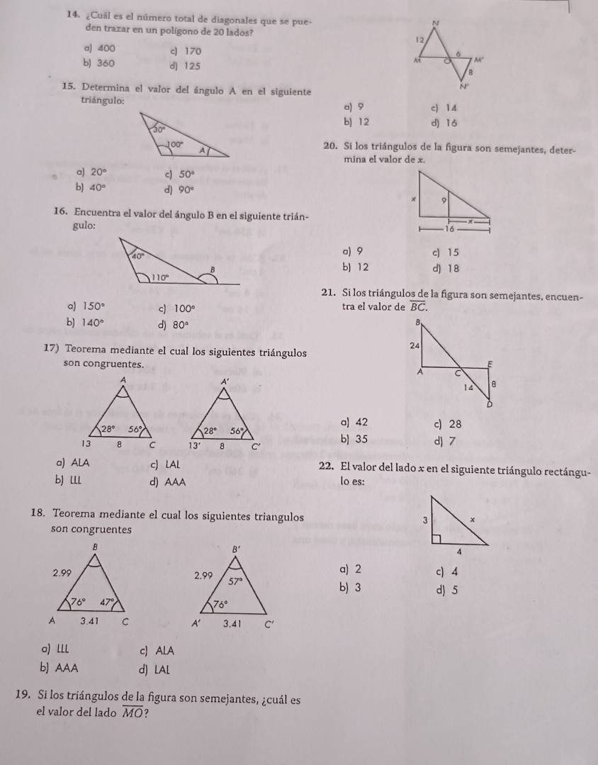 ¿Cuâl es el número total de diagonales que se pue-
den trazar en un polígono de 20 lados?
a) 400 c) 170
b) 360 d] 125
15. Determina el valor del ángulo A en el siguiente
triángulo: a) 9 c) 14
b) 12 d) 16
20. Si los triángulos de la figura son semejantes, deter-
mina el valor de x.
a) 20° c) 50°
b) 40° d) 90°
16. Encuentra el valor del ángulo B en el siguiente trián- 
gulo:
a) 9 c) 15
b) 12
d) 18
21. Si los triángulos de la figura son semejantes, encuen-
a) 150° c) 100° tra el valor de overline BC.
b) 140° d) 80°
B
24
17) Teorema mediante el cual los siguientes triángulos
son congruentes.
E
A C
14 B
D
a) 42 c) 28

b 35 d) 7
a) ALA c) LAL 22. El valor del lado x en el siguiente triángulo rectángu-
b] lll d) AAA lo es:
18. Teorema mediante el cual los siguientes triangulos 
son congruentes
a) 2
c) 4
b) 3 d) 5

a) LLL c) ALA
b] AAA d) LAL
19. Si los triángulos de la figura son semejantes, ¿cuál es
el valor del lado overline MO