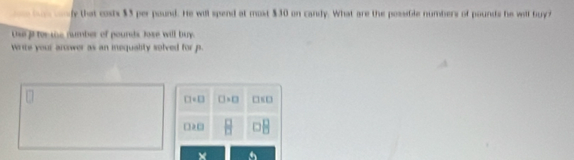 be wony that costs $3 per pound. He will spend at most $30 on candy. What are the possible numbers of pounds he will buy
Use i for the number of pounds Jose will buy.
write your arower as an inequality solved for p.
□ =□ □ >□ □ ED
□ ≥slant □  □ /□  
×