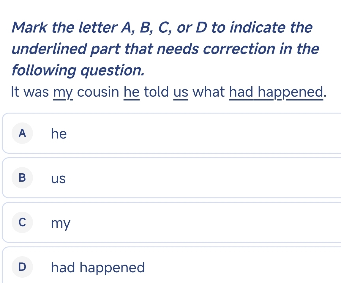 Mark the letter A, B, C, or D to indicate the
underlined part that needs correction in the
following question.
It was my cousin he told us what had happened.
A he
BO US
c my
D had happened