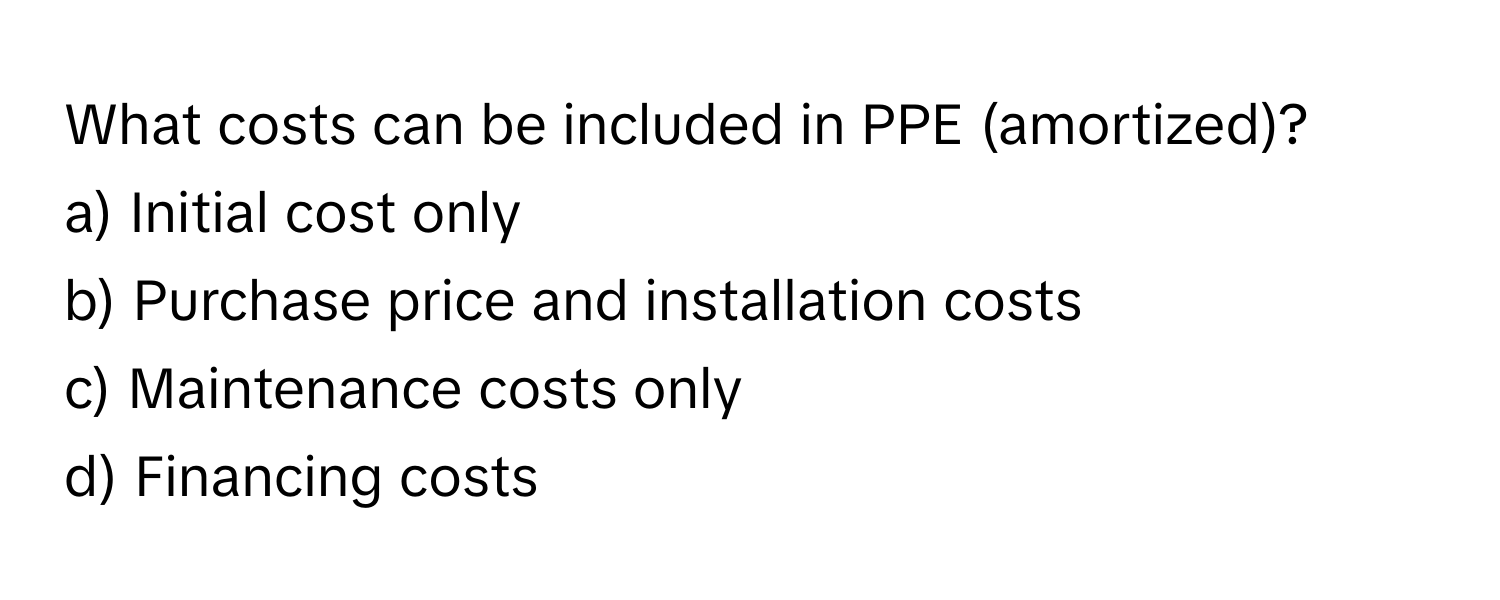 What costs can be included in PPE (amortized)?

a) Initial cost only 
b) Purchase price and installation costs 
c) Maintenance costs only 
d) Financing costs