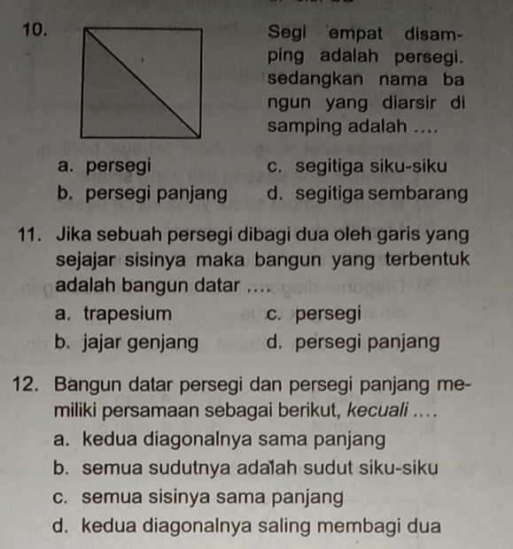 Segi 'empat disam-
ping adalah persegi.
sedangkan nama ba
ngun yang diarsir di
samping adalah ....
a. persegi c. segitiga siku-siku
b. persegi panjang d. segitiga sembarang
11. Jika sebuah persegi dibagi dua oleh garis yang
sejajar sisinya maka bangun yang terbentuk 
adalah bangun datar ....
a. trapesium c. persegi
b. jajar genjang d. persegi panjang
12. Bangun datar persegi dan persegi panjang me-
miliki persamaan sebagai berikut, kecuali ...
a. kedua diagonalnya sama panjang
b. semua sudutnya adalah sudut siku-siku
c. semua sisinya sama panjang
d. kedua diagonalnya saling membagi dua