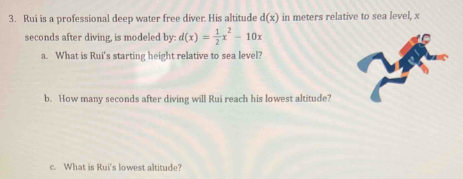 Rui is a professional deep water free diver. His altitude d(x) in meters relative to sea level, x
seconds after diving, is modeled by: d(x)= 1/2 x^2-10x
a. What is Rui's starting height relative to sea level? 
b. How many seconds after diving will Rui reach his lowest altitude? 
c. What is Rui's lowest altitude?