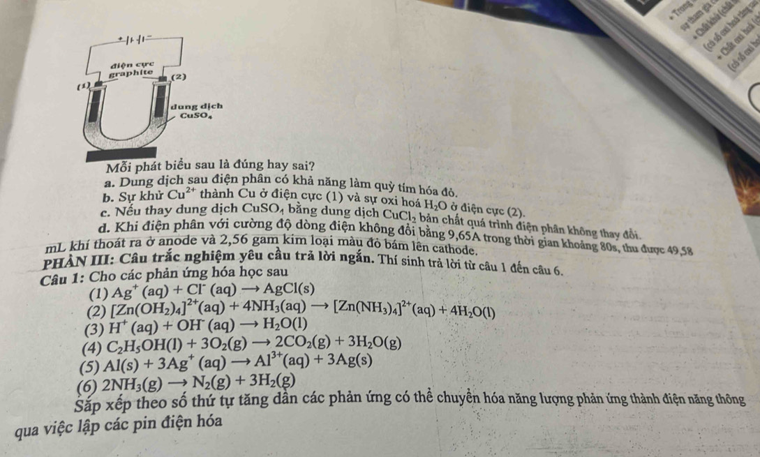 Trans
sự tham gia ở
Chất khú (chất
Chất oi hoá
só số :xi hoá tăng 1
( cổ số cai h
Mỗi phát biểu sau là đúng hay sai?
a. Dung dịch sau điện phân có khả năng làm quỳ tím hóa đỏ.
b. Sự khử Cu^(2+) thành Cu ở điện cực (1) và sự 0xi hoá H_2O ở điện cực (2).
c. Nếu thay dung dịch CuSO_4 bằng dung dịch CuCl_2 bản chất quá trình điện phân không thay đổi.
d. Khi điện phân với cường độ dòng điện không đổi bằng 9,65A trong thời gian khoảng 80s, thu được 49,58
mL khí thoát ra ở anode và 2,56 gam kim loại mâu đỏ bám lên cathode.
PHẢN III: Câu trắc nghiệm yêu cầu trả lời ngắn. Thí sinh trả lời từ câu 1 đến câu 6.
Câu 1: Cho các phản ứng hóa học sau
(1) Ag^+(aq)+Cl^-(aq)to AgCl(s)
(2) [Zn(OH_2)_4]^2+(aq)+4NH_3(aq)to [Zn(NH_3)_4]^2+(aq)+4H_2O(l)
(3) H^+(aq)+OH^-(aq)to H_2O(l)
(4) C_2H_5OH(l)+3O_2(g)to 2CO_2(g)+3H_2O(g)
(5) Al(s)+3Ag^+(aq)to Al^(3+)(aq)+3Ag(s)
(6) 2NH_3(g)to N_2(g)+3H_2(g)
Sắp xếp theo số thứ tự tăng dần các phản ứng có thể chuyền hóa năng lượng phản ứng thành điện năng thông
qua việc lập các pin điện hóa