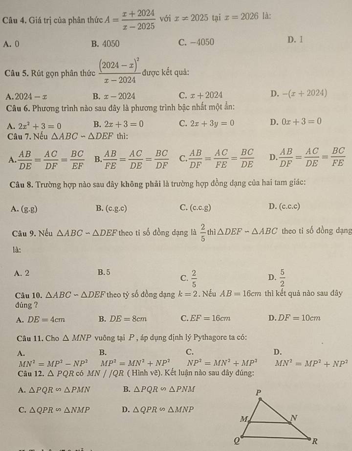 Giá trị của phân thức A= (x+2024)/x-2025  với x!= 2025 tại x=2026 là:
A. 0 B. 4050 C.-4050 D. 1
Câu 5. Rút gọn phân thức frac (2024-x)^2x-2024. được kết quả:
A. 2024-x B. x-2024 C. x+2024 D. -(x+2024)
Câu 6. Phương trình nào sau đây là phương trình bậc nhất một ẩn:
A. 2x^2+3=0 B. 2x+3=0 C. 2x+3y=0 D. 0x+3=0
Câu 7. Nếu △ ABC∽ △ DEF thì:
A.  AB/DE = AC/DF = BC/EF  B.  AB/FE = AC/DE = BC/DF  C.  AB/DF = AC/FE = BC/DE  D.  AB/DF = AC/DE = BC/FE 
Câu 8. Trường hợp nào sau đây không phải là trường hợp đồng dạng của hai tam giác:
A. (g.g) B. (c.g.c) C. (c.c.g) D. (c.c.c)
Câu 9. Nếu △ ABCsim △ DEF theo ti số đồng dạng là  2/5  thì △ DEFsim △ ABC theo ti số đồng dạng
là:
A. 2 B. 5
C.  2/5   5/2 
D.
Câu 10. △ ABCsim △ DEF theo tỷ số đồng dạng k=2. Nếu AB=16cm thì kết quả nào sau đây
dúng ?
A. DE=4cm B. DE=8cm C. EF=16cm D. DF=10cm
Câu 11. Cho △ MNP vuông tại P , áp dụng định lý Pythagore ta có:
A.
B.
C.
D.
MN^2=MP^2-NP^2 MP^2=MN^2+NP^2 NP^2=MN^2+MP^2 MN^2=MP^2+NP^2
Câu 12. △ PQR có MN//QR ( Hình vẽ). Kết luận nào sau đây đúng:
A. △ PQR∽ △ PMN B. △ PQR∽ △ PNM
C. △ QPR∽ △ NMP D. △ QPR∽ △ MNP