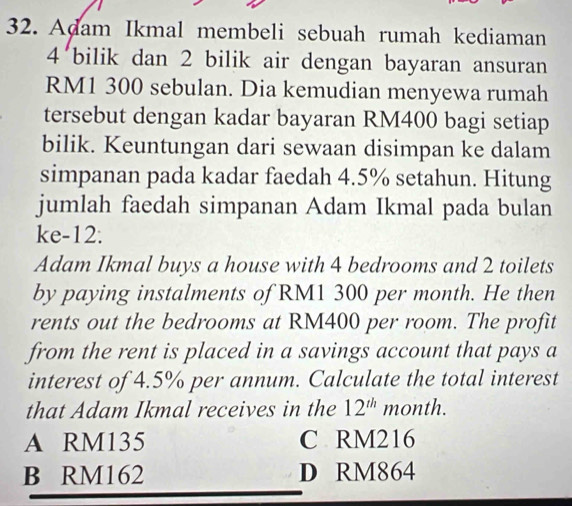 Adam Ikmal membeli sebuah rumah kediaman
4’bilik dan 2 bilik air dengan bayaran ansuran
RM1 300 sebulan. Dia kemudian menyewa rumah
tersebut dengan kadar bayaran RM400 bagi setiap
bilik. Keuntungan dari sewaan disimpan ke dalam
simpanan pada kadar faedah 4.5% setahun. Hitung
jumlah faedah simpanan Adam Ikmal pada bulan
ke-12.
Adam Ikmal buys a house with 4 bedrooms and 2 toilets
by paying instalments of RM1 300 per month. He then
rents out the bedrooms at RM400 per room. The profit
from the rent is placed in a savings account that pays a
interest of 4.5% per annum. Calculate the total interest
that Adam Ikmal receives in the 12^(th) month.
A RM135 C RM216
B RM162 D RM864