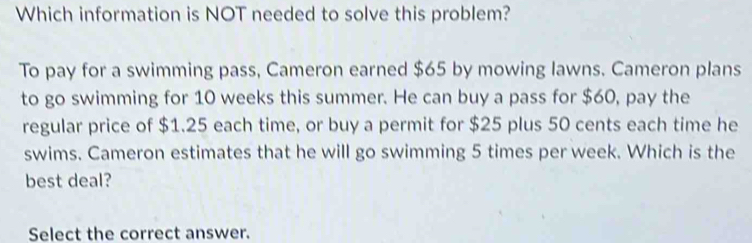 Which information is NOT needed to solve this problem? 
To pay for a swimming pass, Cameron earned $65 by mowing lawns. Cameron plans 
to go swimming for 10 weeks this summer. He can buy a pass for $60, pay the 
regular price of $1.25 each time, or buy a permit for $25 plus 50 cents each time he 
swims. Cameron estimates that he will go swimming 5 times per week. Which is the 
best deal? 
Select the correct answer.