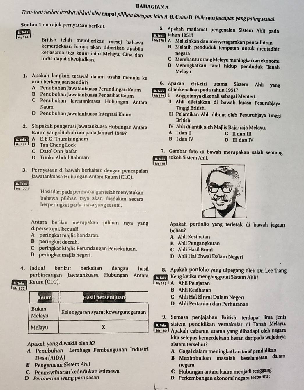 BAHAGIAN A
Tiap-tiap soalan berikut diikuti oleh empat pilihan jawapan laltu A, B, C dan D. Pilih satu jawapan yang paling sesuai.
Soalan 1 merujuk pernyataan berikut. 5. Apakah matlamat pengenalan Sistem Ahli pada
Toks tahun 1951?
Ms 174
British telah memberikan mesej bahawa M1z   A Melicinkan dan menyeragamkan pentadbiran
kemerdekaan hanya akan diberikan apabila B Melatih penduduk tempatan untuk mentadbir
kerjasama tiga kaum iaitu Melayu, Cina dan negara
India dapat diwujudkan. C Membantu orang Melayu meningkatkan ekonomi
D Meningkatkan taraf hidup penduduk Tanah
Melayu
1. Apakah langkah terawal dalam usaha menuju ke
arah berkerajaan sendiri? 6. Apakah ciri-ciri utama Sistem Ahli yang
A Penubuhan Jawatankuasa Perundingan Kaum B. Toks diperkenalkan pada tahun 1951?
B Penubuhan Jawatankuasa Penasihat Kaum Ms 179 I Anggotanya dikenali sebagai Menteri.
C Penubuhan Jawatankuasa Hubungan Antara II Ahli diletakkan di bawah kuasa Pesuruhjaya
Kaum
Tinggi British.
D Penubuhan Jawatankuasa Integrasi Kaum III Pelantikan Ahli dibuat oleh Pesuruhjaya Tinggi
British.
2. Siapakah pengerusi Jawatankuasa Hubungan Antara IV Ahll dilantik oleh Majlis Raja-raja Melayu.
Kaum yang ditubuhkan pada Januari 1949? A I dan II C II dan III
B. Toks A E.E.C. Thuraisingham B I dan IV D III dan IV
M 174 B Tan Cheng Lock
C Dato' Onn Jaafar 7. Gambar foto di bawah merupakan salah seorang
D Tunku Abdul Rahman B. Taks tokoh Sistem Ahli.
Ms 178
3. Pernyataan di bawah berkaitan dengan pencapaian
Jawatankuasa Hubungan Antara Kaum (CLC).
E. Telcs
Ms 177 Hasil daripada perbincangan telah menyatakan
bahawa pilihan raya akan diadakan secara
berperingkat pada masa yang sesual.
Antara berikut merupakan pilihan raya yang Apakah portfolio yang terletak di bawah jagaan
dipersetujui, kecual! beliau?
A peringkat majlis bandaran. A Ahli Kesihatan
B peringkat daerah. B Ahli Pengangkutan
C peringkat Majlis Perundangan Persekutuan. C Ahli Hasil Bumi
D peringkat majlis negeri. D Ahli Hal Ehwal Dalam Negeri
4. Jadual berikut berkaitan dengan hasil 8. Apakah portfolio yang dipegang oleh Dr. Lee Tiang
perbincangan Jawatankuasa Hubungan Antara B. Teks Keng ketika menganggotai Sistem Ahli?
B. Toks Kaum (CLC). Ms 178 A Ahli Pelajaran
Ms B Ahli Kesihatan
C Ahli Hal Ehwal Dalam Negeri
D Ahli Pertanian dan Perhutanan
9. Semasa penjajahan British, terdapat lima jenis
. Teks sistem pendidikan vernakular di Tanah Melayu.
019  Apakah cabaran utama yang dihadapi oleh negara
kita selepas kemerdekaan kesan daripada wujudnya
Apakah yang diwakili oleh X? sistem tersebut?
A Penubuhan Lembaga Pembangunan Industri A Gagal dalam meningkatkan taraf pendidikan
Desa (RIDA) B Menimbulkan masalah keselamatan dalam
B Pengenalan Sistem Ahli negara
C Pengisytiharan kedudukan istimewa C Hubungan antara kaum menjadi renggang
D Pemberian wang pampasan D Perkembangan ekonomi negara terbantut