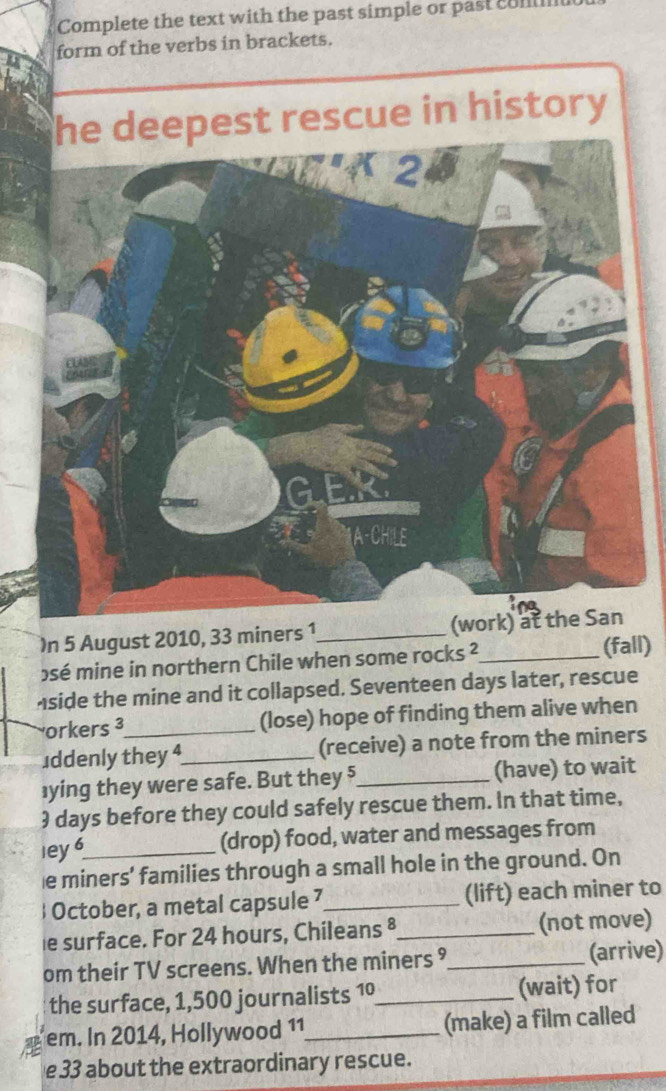 Complete the text with the past simple or past cull 
form of the verbs in brackets. 
he deepest rescue in history 
)n 5 August 2010, 33 miners 1_ 
osé mine in northern Chile when some rocks ²_ 
(fall) 
Aside the mine and it collapsed. Seventeen days later, rescue 
orkers ³_ (lose) hope of finding them alive when 
uddenly they 4_ (receive) a note from the miners 
]ying they were safe. But they 5_ (have) to wait 
) days before they could safely rescue them. In that time, 
ley 6_ (drop) food, water and messages from 
e miners’ families through a small hole in the ground. On 
 October, a metal capsule 7_ (lift) each miner to 
e surface. For 24 hours, Chileans ®_ (not move) 
om their TV screens. When the miners ⁹_ (arrive) 
the surface, 1,500 journalists 1º_ (wait) for 
em. In 2014, Hollywood 11_ (make) a film called 
e33 about the extraordinary rescue.