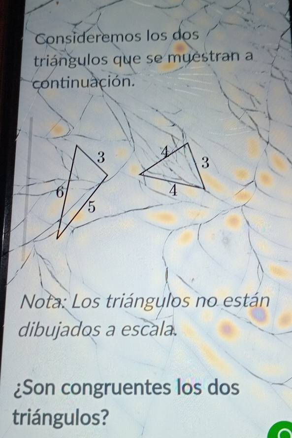 Consideremos los dos 
triángulos que se muestran a 
continuación. 
Nota: Los triángylos no están 
dibujados a escala. 
¿Son congruentes los dos 
triángulos?